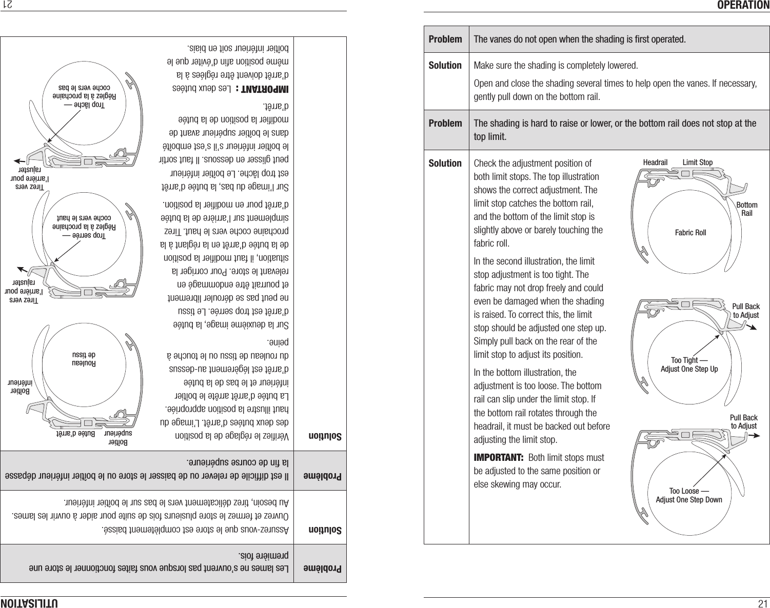 OPERATION21Problem The vanes do not open when the shading is ﬁrst operated.Solution Make sure the shading is completely lowered.Open and close the shading several times to help open the vanes. If necessary, gently pull down on the bottom rail.Problem The shading is hard to raise or lower, or the bottom rail does not stop at the top limit.Solution Check the adjustment position of  both limit stops. The top illustration shows the correct adjustment. The limit stop catches the bottom rail,  and the bottom of the limit stop is slightly above or barely touching the fabric roll.In the second illustration, the limit stop adjustment is too tight. The fabric may not drop freely and could even be damaged when the shading is raised. To correct this, the limit stop should be adjusted one step up. Simply pull back on the rear of the limit stop to adjust its position.In the bottom illustration, the adjustment is too loose. The bottom rail can slip under the limit stop. If the bottom rail rotates through the headrail, it must be backed out before adjusting the limit stop.IMPORTANT:  Both limit stops must be adjusted to the same position or else skewing may occur. Pull Backto AdjustFabric RollBottomRailLimit StopHeadrailPull Backto AdjustToo Tight —Adjust One Step UpToo Loose —Adjust One Step DownUTILISATION21Problème Les lames ne s’ouvrent pas lorsque vous faites fonctionner le store une première fois.Solution Assurez-vous que le store est complètement baissé. Ouvrez et fermez le store plusieurs fois de suite pour aider à ouvrir les lames. Au besoin, tirez délicatement vers le bas sur le boîtier inférieur.Problème Il est difﬁcile de relever ou de baisser le store ou le boîtier inférieur dépasse la ﬁn de course supérieure.Solution Vériﬁez le réglage de la position des deux butées d’arrêt. L’image du haut illustre la position appropriée. La butée d’arrêt arrête le boîtier inférieur et le bas de la butée d’arrêt est légèrement au-dessus du rouleau de tissu ou le touche à peine.Sur la deuxième image, la butée d’arrêt est trop serrée. Le tissu ne peut pas se dérouler librement et pourrait être endommagé en relevant le store. Pour corriger la situation, il faut modiﬁer la position de la butée d’arrêt en la réglant à la prochaine coche vers le haut. Tirez simplement sur l’arrière de la butée d’arrêt pour en modiﬁer la position.Sur l’image du bas, la butée d’arrêt est trop lâche. Le boîtier inférieur peut glisser en dessous. Il faut sortir le boîtier inférieur s’il s’est emboîté dans le boîtier supérieur avant de modiﬁer la position de la butée d’arrêt.IMPORTANT :  Les deux butées d’arrêt doivent être réglées à la même position aﬁn d’éviter que le boîtier inférieur soit en biais. Tirez versl’arrière pourrajusterRouleaude tissuBoîtierinférieurButée d’arrêtBoîtiersupérieurTirez versl’arrière pourrajusterTrop serrée —Réglez à la prochainecoche vers le hautTrop lâche —Réglez à la prochainecoche vers le bas