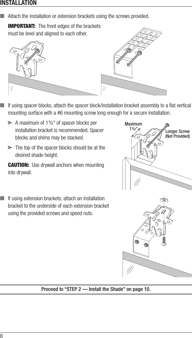 INSTALLATION8 ■Attach the installation or extension brackets using the screws provided.IMPORTANT:  The front edges of the brackets  must be level and aligned to each other. ■If using spacer blocks, attach the spacer block/installation bracket assembly to a ﬂat vertical mounting surface with a #6mounting screw long enough for asecure installation.  ➤A maximum of 11/2&quot; of spacer blocks per  installation bracket is recommended. Spacer  blocks and shims may be stacked. ➤The top of the spacer blocks should be at the desired shade height.CAUTION:  Use drywall anchors when mounting  into drywall.  ■If using extension brackets, attach an installation  bracket to the underside of each extension bracket  using theprovided screws and speed nuts.Proceed to “STEP 2 — Install the Shade” on page 10.Longer Screw(Not Provided)Maximum11/2&quot;