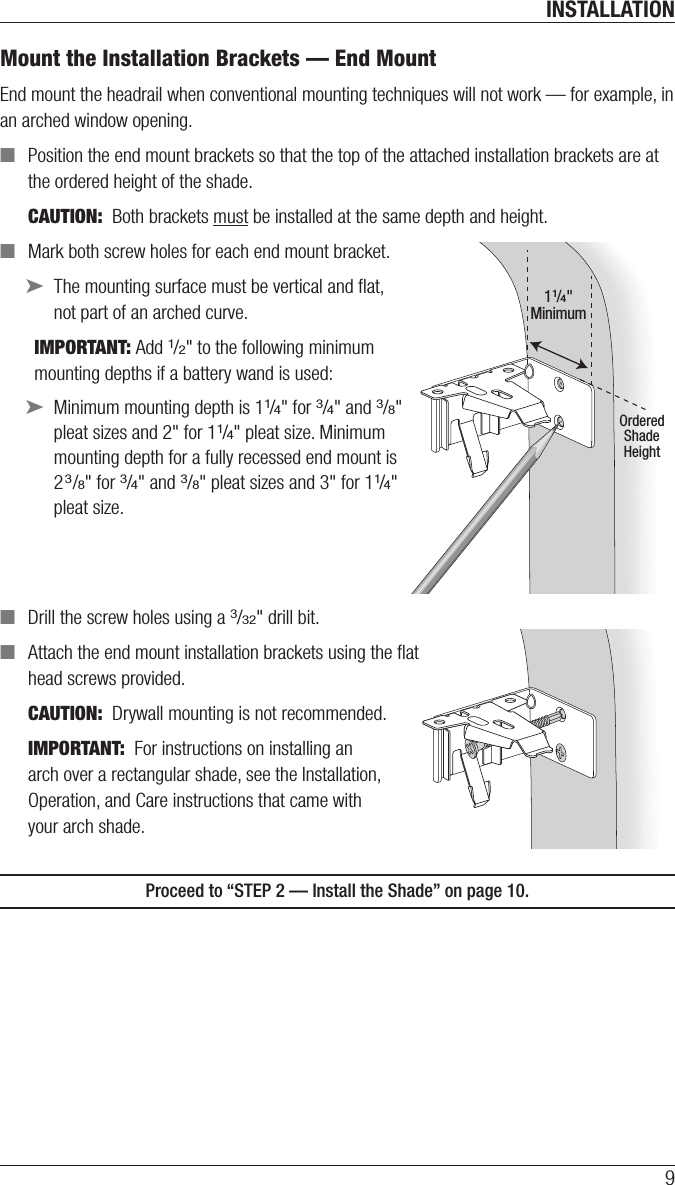 INSTALLATION9Mount the Installation Brackets — EndMountEnd mount the headrail when conventional mounting techniques will not work — for example, in an arched window opening.  ■Position the end mount brackets so that the top of the attached installation brackets are at the ordered height of the shade. CAUTION:  Both brackets must be installed at the same depth and height. ■Mark both screw holes for each end mount bracket. ➤The mounting surface must be vertical and ﬂat, not part of an archedcurve.IMPORTANT: Add 1/2&quot; to the following minimum mounting depths if a battery wand is used: ➤Minimum mounting depth is 11/4&quot; for 3/4&quot; and 3/8&quot; pleat sizes and 2&quot; for 11/4&quot; pleat size. Minimum mounting depth for a fullyrecessed end mount is 23/8&quot; for 3/4&quot; and 3/8&quot; pleat sizes and 3&quot; for 11/4&quot; pleat size. ■Drill the screw holes using a 3/32&quot; drill bit. ■Attach the end mount installation brackets usingthe ﬂat  head screwsprovided.CAUTION:  Drywall mounting is not recommended.IMPORTANT:  For instructions on installing an  arch over a rectangular shade, see the Installation,  Operation, and Care instructions that came with  your arch shade.Proceed to “STEP 2 — Install the Shade” on page 10.11/4&quot;MinimumOrderedShadeHeight11/4&quot;MinimumOrderedShadeHeight