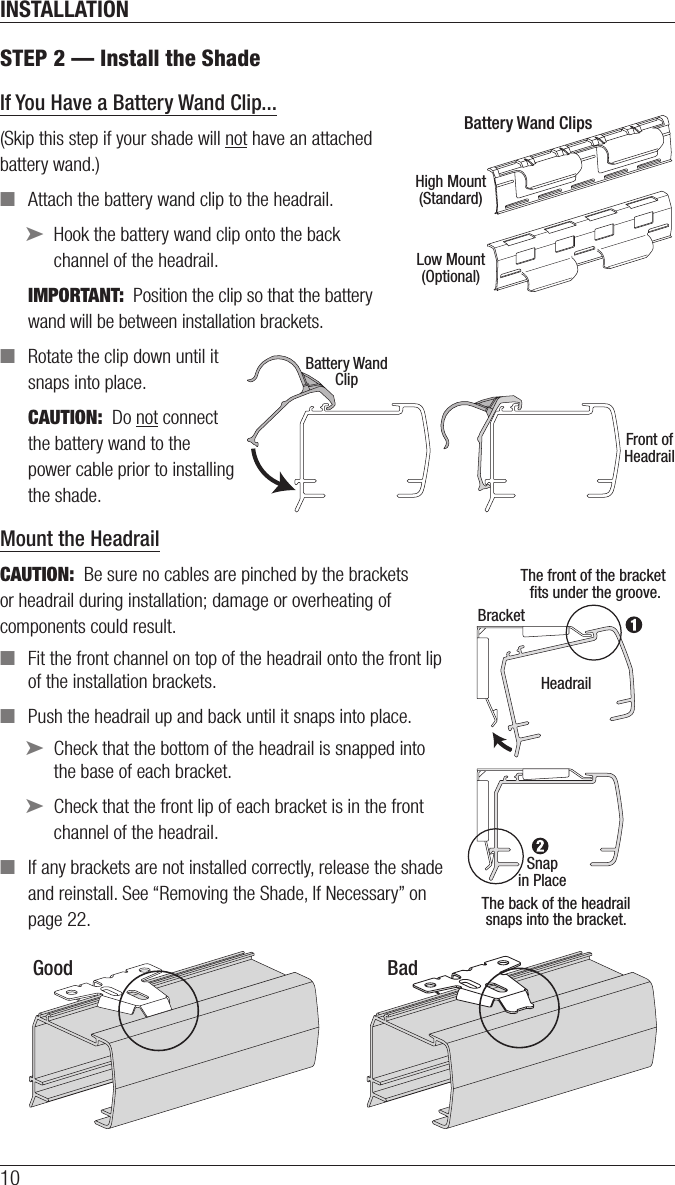 INSTALLATION10STEP 2 — Install the ShadeIf You Have a Battery Wand Clip...(Skip this step if your shade will not have an attached  battery wand.) ■Attach the battery wand clip to the headrail. ➤Hook the battery wand clip onto the back  channel ofthe headrail.IMPORTANT:  Position the clip so that the battery  wand will be between installation brackets.  ■Rotate the clip down until it  snaps into place.CAUTION:  Do not connect  the battery wand to the  power cable prior to installing  the shade.Mount the HeadrailCAUTION:  Be sure no cables are pinched by the brackets or headrail during installation; damage or overheating of components couldresult. ■Fit the front channel on top of the headrail onto the front lip of the installation brackets. ■Push the headrail up and back until it snaps into place. ➤Check that the bottom of the headrail is snapped into the base of each bracket. ➤Check that the front lip of each bracket is in the front channel of the headrail. ■If any brackets are not installed correctly, release the shade and reinstall. See “Removing the Shade, If Necessary” on page22.The back of the headrailsnaps into the bracket.The front of the bracket ﬁts under the groove.HeadrailBracketSnapin PlaceGood BadHigh Mount(Standard)Battery Wand ClipsLow Mount(Optional)Front ofHeadrailBattery WandClip