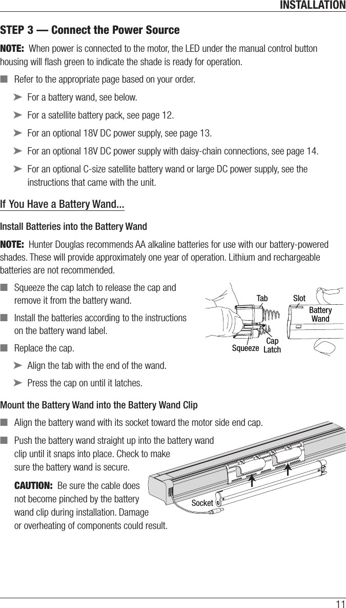 INSTALLATION11SocketSTEP 3 — Connect the Power SourceNOTE:  When power is connected to the motor, the LED under the manual control button housing will ﬂash green to indicate the shade is ready for operation. ■Refer to the appropriate page based on your order. ➤For a battery wand, see below. ➤For a satellite battery pack, see page 12. ➤For an optional 18V DC power supply, see page 13. ➤For an optional 18V DC power supply with daisy-chain connections, see page 14. ➤For an optional C-size satellite battery wand or large DC power supply, see the instructions that came with the unit.If You Have a Battery Wand...Install Batteries into the Battery WandNOTE:  Hunter Douglas recommends AA alkaline batteries for use with our battery-powered shades. These will provide approximately one year of operation. Lithium and rechargeable batteries are not recommended. ■Squeeze the cap latch to release thecap and remove it from the battery wand. ■Install the batteries according to the instructions on the battery wand label. ■Replace the cap.  ➤Align the tab with the end of the wand. ➤Press the cap on until it latches.Mount the Battery Wand into theBatteryWandClip ■Align the battery wand with its socket toward the motor side end cap. ■Push the battery wand straight up into the battery wand  clip until it snaps into place. Check to make  sure the battery wand is secure.CAUTION:  Be sure the cable does  not become pinched by the battery  wand clip during installation. Damage  or overheating of components could result. Tab SlotCapLatchBatteryWandSqueeze