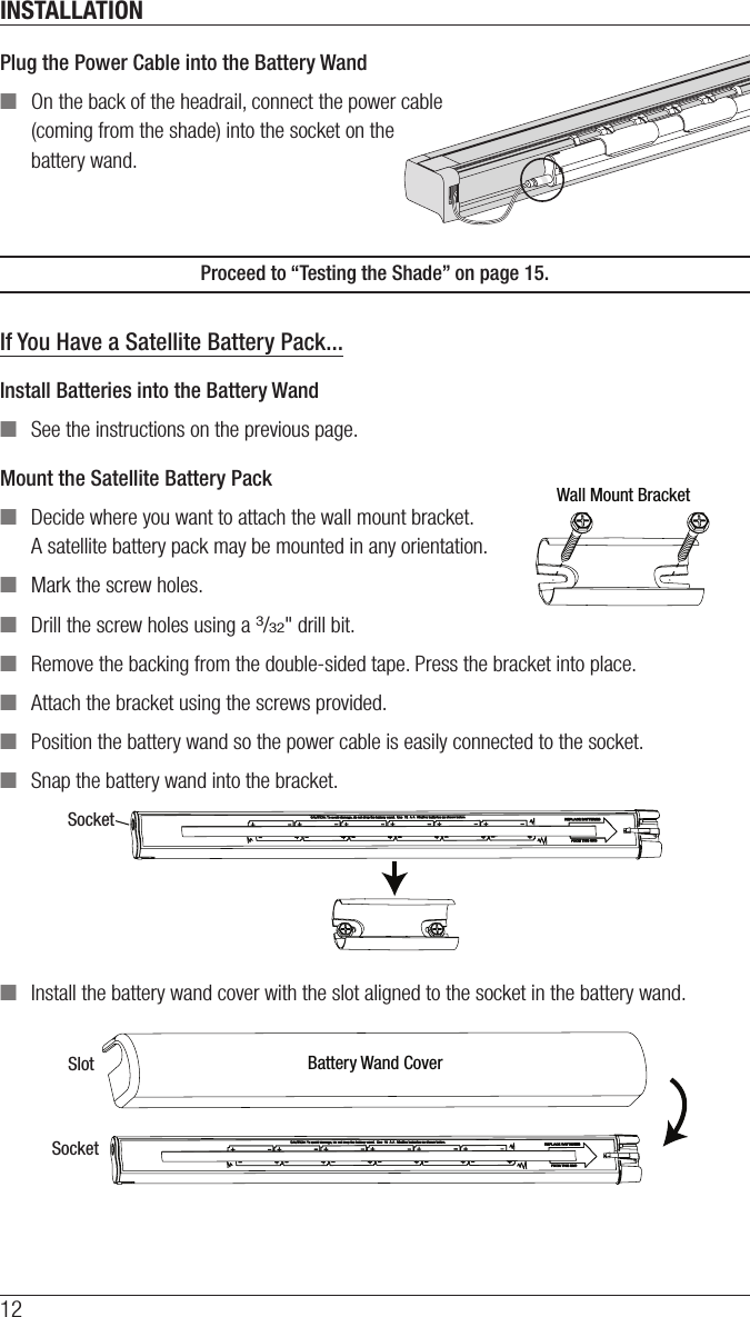 INSTALLATION12SocketPlug the Power Cable into the Battery Wand ■On the back of the headrail, connect the power cable  (coming from the shade) into the socket on the  battery wand.Proceed to “Testing the Shade” on page 15.If You Have a Satellite Battery Pack...Install Batteries into the Battery Wand ■See the instructions on the previous page.Mount the Satellite Battery Pack ■Decide where you want to attach the wall mount bracket.  A satellite battery pack may be mounted in any orientation. ■Mark the screw holes. ■Drill the screw holes using a 3/32&quot; drill bit.  ■Remove the backing from the double-sided tape. Press the bracket into place. ■Attach the bracket using the screws provided. ■Position the battery wand so the power cable is easily connected to the socket. ■Snap the battery wand into the bracket. ■Install the battery wand cover with the slot aligned to the socket in the battery wand.Wall Mount BracketSocketBattery Wand CoverSlotSocket