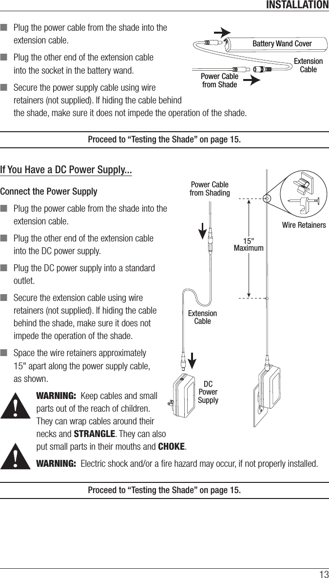 INSTALLATION13 ■Plug the power cable from the shade into the  extension cable. ■Plug the other end of the extension cable into the socket in the battery wand. ■Secure the power supply cable using wire retainers (not supplied). If hiding the cable behind the shade, make sure it does not impede the operation of theshade. Proceed to “Testing the Shade” on page 15. If You Have a DC Power Supply...Connect the Power Supply ■Plug the power cable from the shade into the extension cable. ■Plug the other end of the extension cable into the DC power supply. ■Plug the DC power supply into a standard outlet. ■Secure the extension cable using wire retainers (not supplied). If hiding the cable behind the shade, make sure it does not impede the operation of theshade. ■Space the wire retainers approximately  15&quot; apart along the power supply cable,  as shown.WARNING:  Keep cables and small parts out of the reach of children. They can wrap cables around their necks and STRANGLE. They can also put small parts in their mouths and CHOKE.WARNING:  Electric shock and/or a ﬁre hazard may occur, if not properly installed.Proceed to “Testing the Shade” on page 15. Battery Wand CoverExtensionCablePower Cablefrom ShadePower Cablefrom ShadingExtensionCableDCPowerSupply15&quot;MaximumWire Retainers
