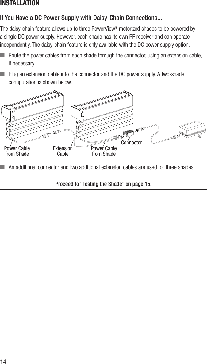 INSTALLATION14If You Have a DC Power Supply with Daisy-Chain Connections...The daisy-chain feature allows up to three PowerView® motorized shades to be powered by a single DC power supply. However, each shade has its own RF receiver and can operate independently. The daisy-chain feature is only available with the DC power supply option. ■Route the power cables from each shade through the connector, using an extension cable, if necessary. ■Plug an extension cable into the connector and the DC power supply. A two-shade conﬁguration is shown below. ■An additional connector and two additional extension cables are used for three shades.Proceed to “Testing the Shade” on page 15. Power Cablefrom ShadeExtensionCablePower Cablefrom ShadeConnector
