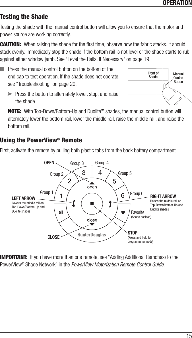 OPERATION15Testing the ShadeTesting the shade with the manual control button will allow you to ensure that the motor and power source are working correctly.CAUTION:  When raising the shade for the ﬁrst time, observe how the fabric stacks. It should stack evenly. Immediately stop the shade if the bottom rail is not level or the shade starts to rub against either window jamb. See “Level the Rails, If Necessary” on page 19. ■Press the manual control button on the bottom of the  end cap to test operation. If the shade does not operate,  see “Troubleshooting” on page 20. ➤Press the button to alternately lower, stop, and raise  the shade. NOTE:  With Top-Down/Bottom-Up and Duolite™ shades, the manual control button will alternately lower the bottom rail, lower the middle rail, raise the middle rail, and raise the bottom rail.  Using the PowerView® RemoteFirst, activate the remote by pulling both plastic tabs from the back battery compartment.  IMPORTANT:  If you have more than one remote, see “Adding Additional Remote(s) to the PowerView® Shade Network” in the PowerView Motorization Remote Control Guide. ManualControlButtonFront ofShadeGroup 1Group 2OPENCLOSEGroup 3Group 4Group 5Group 6Favorite(Shade position)LEFT ARROWLowers the middle rail on Top-Down/Bottom-Up andDuolite shadesRIGHT ARROWRaises the middle rail on Top-Down/Bottom-Up andDuolite shadesSTOP(Press and hold for programming mode)