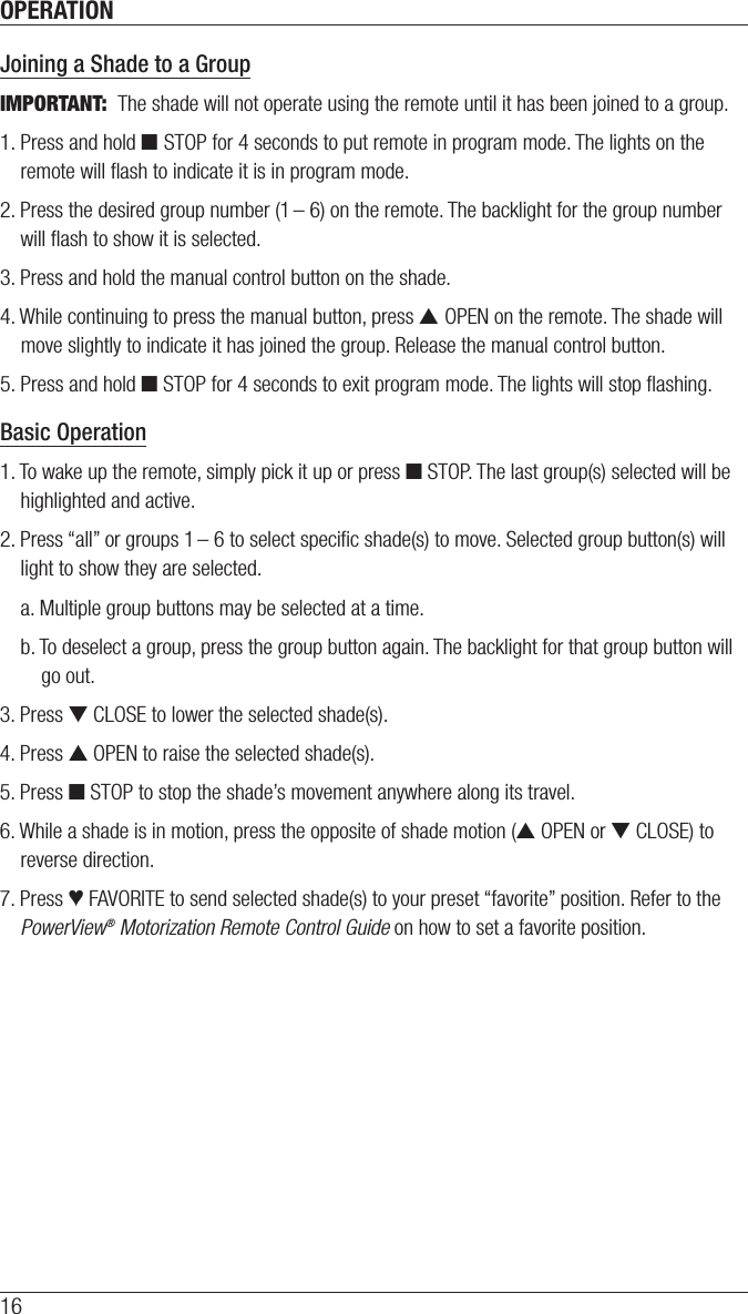OPERATION16Joining a Shade to a GroupIMPORTANT:  The shade will not operate using the remote until it has been joined to a group.1. Press and hold ■ STOP for 4 seconds to put remote in program mode. The lights on the remote will ﬂash to indicate it is in program mode.2. Press the desired group number (1 – 6) on the remote. The backlight for the group number will ﬂash to show it is selected.3. Press and hold the manual control button on the shade.4. While continuing to press the manual button, press ▲ OPEN on the remote. The shade will move slightly to indicate it has joined the group. Release the manual control button. 5. Press and hold ■ STOP for 4 seconds to exit program mode. The lights will stop ﬂashing.Basic Operation1. To wake up the remote, simply pick it up or press ■ STOP. The last group(s) selected will be highlighted and active.2. Press “all” or groups 1 – 6 to select speciﬁc shade(s) to move. Selected group button(s) will light to show they are selected.a. Multiple group buttons may be selected at a time.b. To deselect a group, press the group button again. The backlight for that group button will go out.3. Press ▼ CLOSE to lower the selected shade(s).4. Press ▲ OPEN to raise the selected shade(s).5. Press ■ STOP to stop the shade’s movement anywhere along its travel.6. While a shade is in motion, press the opposite of shade motion (▲ OPEN or ▼ CLOSE) to reverse direction.7. Press ♥ FAVORITE to send selected shade(s) to your preset “favorite” position. Refer to the PowerView® Motorization Remote Control Guide on how to set a favorite position.