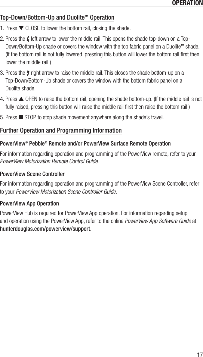 OPERATION17Top-Down/Bottom-Up and Duolite™ Operation1. Press ▼ CLOSE to lower the bottom rail, closing the shade.2. Press the    left arrow to lower the middle rail. This opens the shade top-down on a Top-Down/Bottom-Up shade or covers the window with the top fabric panel on a Duolite™ shade. (If the bottom rail is not fully lowered, pressing this button will lower the bottom rail ﬁrst then lower the middle rail.)3. Press the    right arrow to raise the middle rail. This closes the shade bottom-up on a  Top-Down/Bottom-Up shade or covers the window with the bottom fabric panel on a  Duolite shade.4. Press ▲ OPEN to raise the bottom rail, opening the shade bottom-up. (If the middle rail is not fully raised, pressing this button will raise the middle rail ﬁrst then raise the bottom rail.)5. Press ■ STOP to stop shade movement anywhere along the shade’s travel.Further Operation and Programming Information PowerView® Pebble® Remote and/or PowerView Surface Remote OperationFor information regarding operation and programming of the PowerView remote, refer to your PowerView Motorization Remote Control Guide. PowerView Scene ControllerFor information regarding operation and programming of the PowerView Scene Controller, refer to your PowerView Motorization Scene Controller Guide. PowerView App OperationPowerView Hub is required for PowerView App operation. For information regarding setup and operation using the PowerView App, refer to the online PowerView App Software Guide at hunterdouglas.com/powerview/support. 