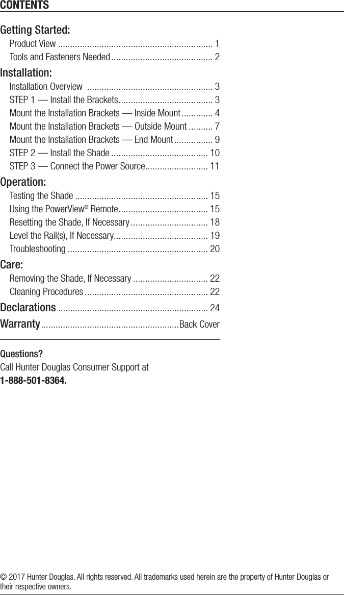 CONTENTSQuestions? Call Hunter Douglas Consumer Support at 1-888-501-8364.© 2017 Hunter Douglas. All rights reserved. All trademarks used herein are the property of Hunter Douglas or their respective owners.Getting Started: Product View ................................................................ 1Tools and Fasteners Needed .......................................... 2Installation: Installation Overview  .................................................... 3STEP 1 — Install the Brackets ....................................... 3Mount the Installation Brackets — Inside Mount ............. 4Mount the Installation Brackets — Outside Mount .......... 7Mount the Installation Brackets — EndMount ................ 9STEP 2 — Install the Shade ........................................ 10STEP 3 — Connect the Power Source .......................... 11Operation:Testing the Shade ....................................................... 15Using the PowerView® Remote ..................................... 15Resetting the Shade, If Necessary ................................ 18Level the Rail(s), If Necessary ....................................... 19Troubleshooting .......................................................... 20Care:Removing the Shade, If Necessary ............................... 22Cleaning Procedures ................................................... 22Declarations .............................................................. 24Warranty ......................................................... Back Cover
