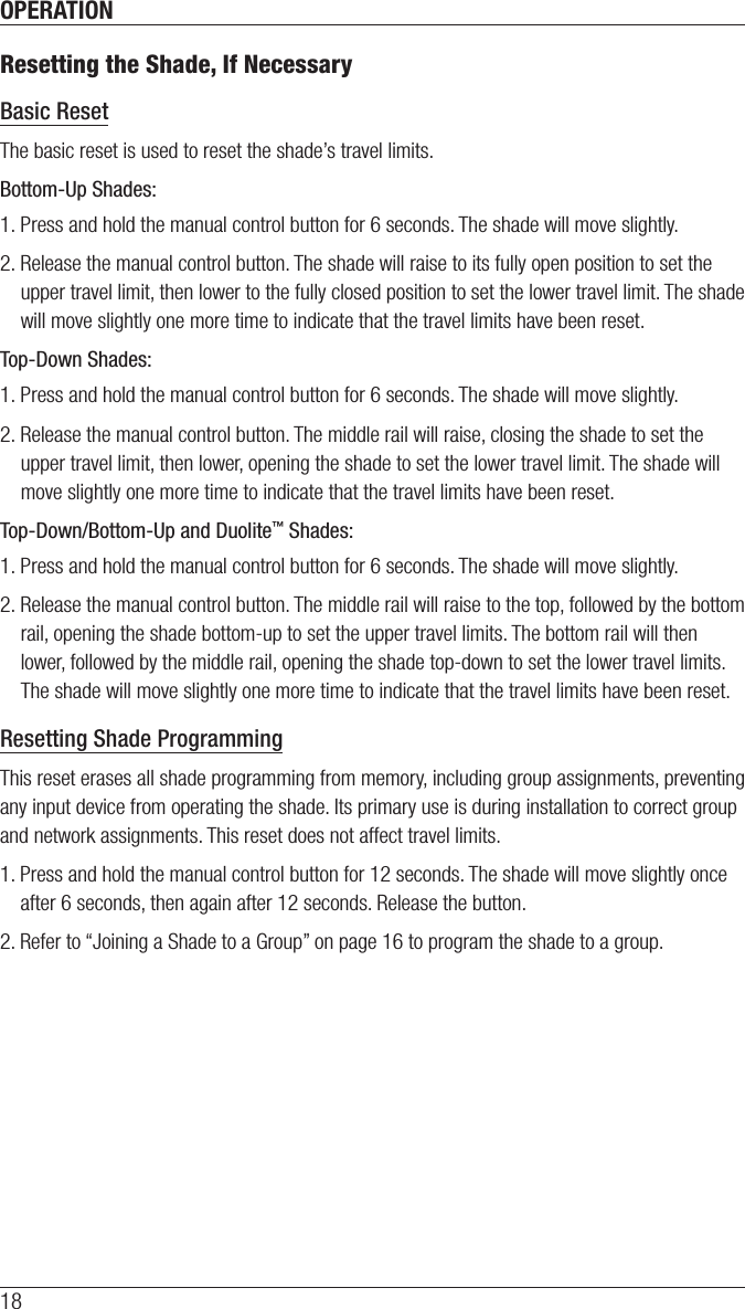OPERATION18Resetting the Shade, If NecessaryBasic ResetThe basic reset is used to reset the shade’s travel limits. Bottom-Up Shades: 1. Press and hold the manual control button for 6 seconds. The shade will move slightly.2. Release the manual control button. The shade will raise to its fully open position to set the upper travel limit, then lower to the fully closed position to set the lower travel limit. The shade will move slightly one more time to indicate that the travel limits have been reset. Top-Down Shades: 1. Press and hold the manual control button for 6 seconds. The shade will move slightly.2. Release the manual control button. The middle rail will raise, closing the shade to set the upper travel limit, then lower, opening the shade to set the lower travel limit. The shade will move slightly one more time to indicate that the travel limits have been reset. Top-Down/Bottom-Up and Duolite™ Shades: 1. Press and hold the manual control button for 6 seconds. The shade will move slightly.2. Release the manual control button. The middle rail will raise to the top, followed by the bottom rail, opening the shade bottom-up to set the upper travel limits. The bottom rail will then lower, followed by the middle rail, opening the shade top-down to set the lower travel limits. The shade will move slightly one more time to indicate that the travel limits have been reset. Resetting Shade ProgrammingThis reset erases all shade programming from memory, including group assignments, preventing any input device from operating the shade. Its primary use is during installation to correct group and network assignments. This reset does not affect travel limits.1. Press and hold the manual control button for 12 seconds. The shade will move slightly once after 6 seconds, then again after 12 seconds. Release the button.2. Refer to “Joining a Shade to a Group” on page 16 to program the shade to a group.