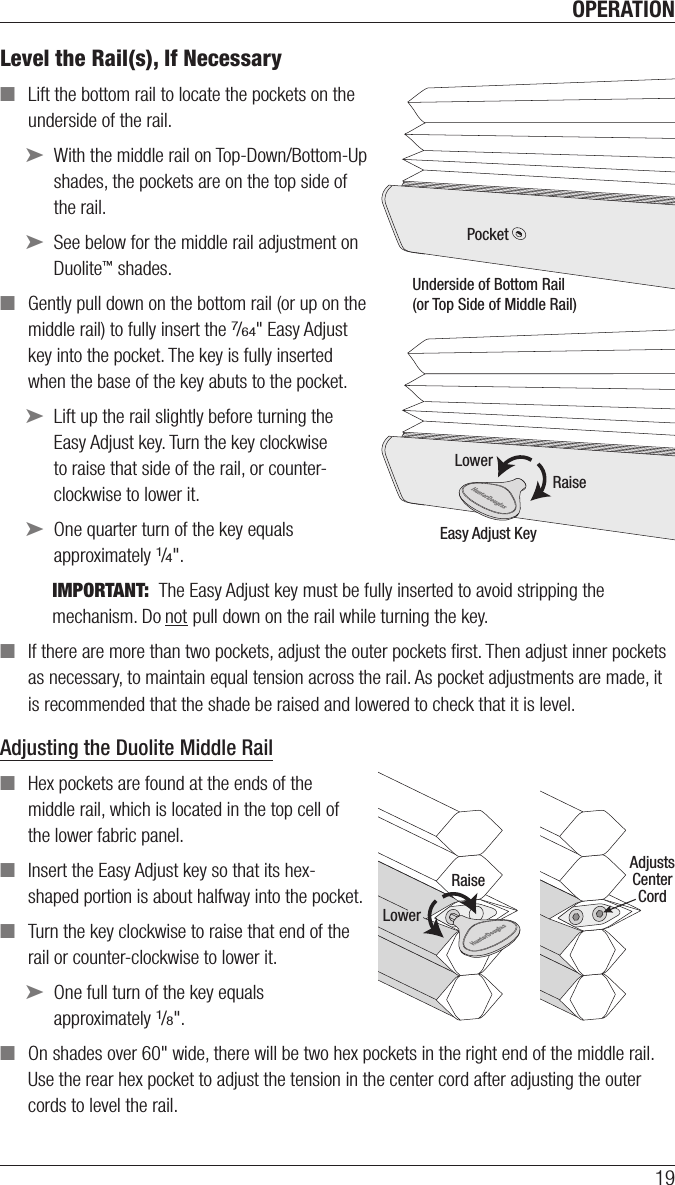 OPERATION19Level the Rail(s), If Necessary ■Lift the bottom rail to locate the pockets on the underside of the rail. ➤With the middle rail on Top-Down/Bottom-Up shades, the pockets are on the top side of the rail. ➤See below for the middle rail adjustment on Duolite™ shades. ■Gently pull down on the bottom rail (or up on the middle rail) to fully insert the 7/64&quot; Easy Adjust key into the pocket. The key is fully inserted when the base of the key abuts to the pocket.  ➤Lift up the rail slightly before turning the Easy Adjust key. Turn the key clockwise to raise that side of the rail, or counter-clockwise to lower it. ➤One quarter turn of the key equals approximately 1/4&quot;.IMPORTANT:  The Easy Adjust key must be fully inserted to avoid stripping the mechanism. Do not pull down on the rail while turning the key. ■If there are more than two pockets, adjust the outer pockets ﬁrst. Then adjust inner pockets as necessary, to maintain equal tension across the rail. As pocket adjustments are made, it is recommended that the shade be raised and lowered to check that it is level.Adjusting the Duolite Middle Rail ■Hex pockets are found at the ends of the middle rail, which is located in the top cell of the lower fabric panel. ■Insert the Easy Adjust key so that its hex-shaped portion is about halfway into the pocket. ■Turn the key clockwise to raise that end of the rail or counter-clockwise to lower it. ➤One full turn of the key equals approximately 1/8&quot;. ■On shades over 60&quot; wide, there will be two hex pockets in the right end of the middle rail. Use the rear hex pocket to adjust the tension in the center cord after adjusting the outer cords to level the rail.PocketUnderside of Bottom Rail(or Top Side of Middle Rail)RaiseEasy Adjust KeyLowerRaiseAdjustsCenterCordLower