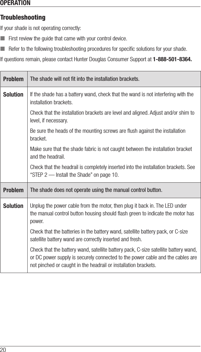 OPERATION20TroubleshootingIf your shade is not operating correctly: ■First review the guide that came with your control device. ■Refer to the following troubleshooting procedures for speciﬁc solutions for your shade.If questions remain, please contact Hunter Douglas Consumer Support at 1-888-501-8364.Problem The shade will not ﬁt into the installation brackets.Solution If the shade has a battery wand, check that the wand is not interfering with the installation brackets.Check that the installation brackets are level and aligned. Adjust and/or shim to level, if necessary. Be sure the heads of the mounting screws are ﬂush against the installation bracket.Make sure that the shade fabric is not caught between the installation bracket and the headrail.Check that the headrail is completely inserted into the installation brackets. See “STEP 2 — Install the Shade” on page 10.Problem The shade does not operate using the manual control button.Solution Unplug the power cable from the motor, then plug it back in. The LED under the manual control button housing should ﬂash green to indicate the motor has power.Check that the batteries in the battery wand, satellite battery pack, or C-size satellite battery wand are correctly inserted andfresh.Check that the battery wand, satellite battery pack, C-size satellite battery wand, or DC power supply is securely connected to the power cable and the cables are not pinched or caught in the headrail or installation brackets.