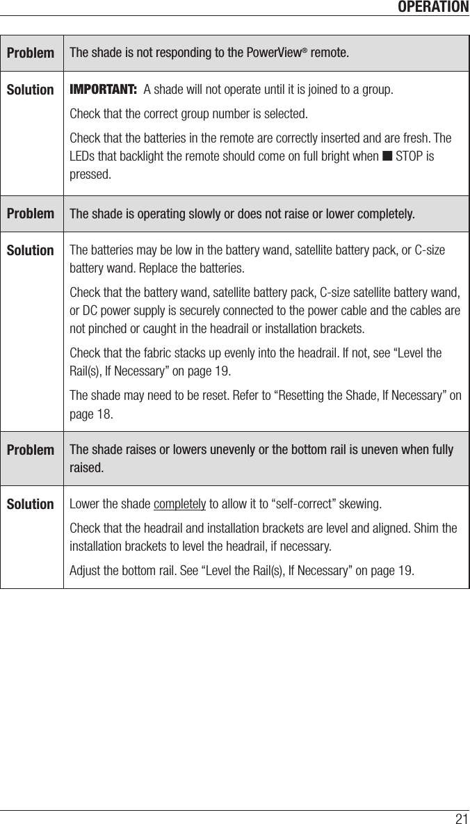 OPERATION21Problem The shade is not responding to the PowerView® remote.Solution IMPORTANT:  A shade will not operate until it is joined to a group.Check that the correct group number is selected.Check that the batteries in the remote are correctly inserted andarefresh. The LEDs that backlight the remote should come on full bright when ■ STOP is pressed.Problem The shade is operating slowly or does not raise or lower completely.Solution The batteries may be low in the battery wand, satellite battery pack, or C-size battery wand. Replace the batteries. Check that the battery wand, satellite battery pack, C-size satellite battery wand, or DC power supply is securely connected to the power cable and the cables are not pinched or caught in the headrail or installation brackets.Check that the fabric stacks up evenly into the headrail. If not, see “Level the Rail(s), If Necessary” on page 19.The shade may need to be reset. Refer to “Resetting the Shade, If Necessary” on page 18.Problem The shade raises or lowers unevenly or the bottom rail is uneven when fully raised.Solution Lower the shade completely to allow it to “self-correct” skewing. Check that the headrail and installation brackets are level and aligned. Shim the installation brackets to level the headrail, ifnecessary. Adjust the bottom rail. See “Level the Rail(s), If Necessary” on page 19. 