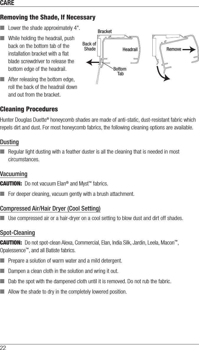 CARE22Removing the Shade, If Necessary ■Lower the shade approximately4&quot;. ■While holding the headrail, push back on the bottom tab of the installation bracket with a ﬂat blade screwdriver to release the bottom edge of the headrail. ■After releasing the bottom edge, roll the back of the headrail down and out from thebracket.Cleaning ProceduresHunter Douglas Duette® honeycomb shades are made of anti-static, dust-resistant fabric which repels dirt and dust. For most honeycomb fabrics, the following cleaning options are available.Dusting ■Regular light dusting with a feather duster is all the cleaning that is needed in most circumstances.VacuumingCAUTION:  Do not vacuum Elan® and Myst™ fabrics. ■For deeper cleaning, vacuum gently with a brush attachment.Compressed Air/Hair Dryer (Cool Setting) ■Use compressed air or a hair-dryer on a cool setting to blow dust and dirt off shades.Spot-CleaningCAUTION:  Do not spot-clean Alexa, Commercial, Elan, India Silk, Jardin, Leela, Macon™, Opalessence™, and all Batiste fabrics.   ■Prepare a solution of warm water and a mild detergent. ■Dampen a clean cloth in the solution and wring it out. ■Dab the spot with the dampened cloth until it is removed. Do not rub the fabric. ■Allow the shade to dry in the completely lowered position.HeadrailBracketBack of Shade RemoveBottom Tab