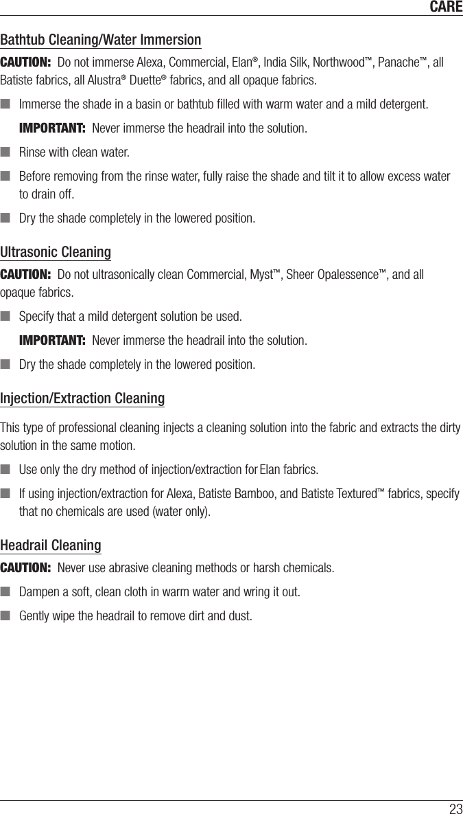 CARE23Bathtub Cleaning/Water ImmersionCAUTION:  Do not immerse Alexa, Commercial, Elan®, India Silk, Northwood™, Panache™, all Batiste fabrics, all Alustra® Duette® fabrics, and all opaque fabrics.  ■Immerse the shade in a basin or bathtub ﬁlled with warm water and a mild detergent. IMPORTANT:  Never immerse the headrail into the solution. ■Rinse with clean water.  ■Before removing from the rinse water, fully raise the shade and tilt it to allow excess water to drain off. ■Dry the shade completely in the lowered position.  Ultrasonic CleaningCAUTION:  Do not ultrasonically clean Commercial, Myst™, Sheer Opalessence™, and all  opaque fabrics. ■Specify that a mild detergent solution be used.IMPORTANT:  Never immerse the headrail into the solution. ■Dry the shade completely in the lowered position.  Injection/Extraction CleaningThis type of professional cleaning injects a cleaning solution into the fabric and extracts the dirty solution in the same motion. ■Use only the dry method of injection/extraction for Elan fabrics. ■If using injection/extraction for Alexa, Batiste Bamboo, and Batiste Textured™ fabrics, specify that no chemicals are used (wateronly).Headrail CleaningCAUTION:  Never use abrasive cleaning methods or harsh chemicals. ■Dampen a soft, clean cloth in warm water and wring it out. ■Gently wipe the headrail to remove dirt and dust. 