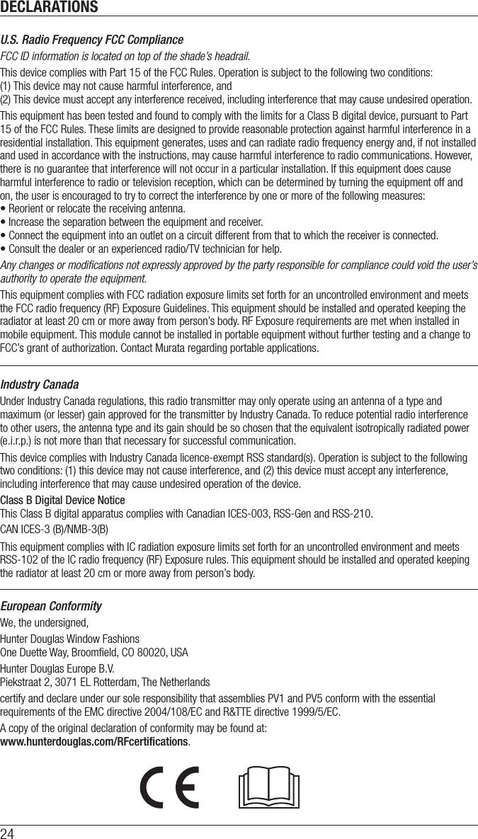 DECLARATIONS24U.S. Radio Frequency FCC ComplianceFCC ID information is located on top of the shade’s headrail.This device complies with Part 15 of the FCC Rules. Operation is subject to the following two conditions:  (1) This device may not cause harmful interference, and  (2) This device must accept any interference received, including interference that may cause undesired operation.This equipment has been tested and found to comply with the limits for a Class B digital device, pursuant to Part 15 of the FCC Rules. These limits are designed to provide reasonable protection against harmful interference in a residential installation. This equipment generates, uses and can radiate radio frequency energy and, if not installed and used in accordance with the instructions, may cause harmful interference to radio communications. However, there is no guarantee that interference will not occur in a particular installation. If this equipment does cause harmful interference to radio or television reception, which can be determined by turning the equipment off and on, the user is encouraged to try to correct the interference by one or more of the following measures:• Reorient or relocate the receiving antenna.• Increase the separation between the equipment and receiver.• Connect the equipment into an outlet on a circuit different from that to which the receiver is connected.• Consult the dealer or an experienced radio/TV technician for help.Any changes or modiﬁcations not expressly approved by the party responsible for compliance could void the user’s authority to operate the equipment.This equipment complies with FCC radiation exposure limits set forth for an uncontrolled environment and meets the FCC radio frequency (RF) Exposure Guidelines. This equipment should be installed and operated keeping the radiator at least 20 cm or more away from person’s body. RF Exposure requirements are met when installed in mobile equipment. This module cannot be installed in portable equipment without further testing and a change to FCC’s grant of authorization. Contact Murata regarding portable applications.Industry CanadaUnder Industry Canada regulations, this radio transmitter may only operate using an antenna of a type and maximum (or lesser) gain approved for the transmitter by Industry Canada. To reduce potential radio interference to other users, the antenna type and its gain should be so chosen that the equivalent isotropically radiated power (e.i.r.p.) is not more than that necessary for successful communication.This device complies with Industry Canada licence-exempt RSS standard(s). Operation is subject to the following two conditions: (1) this device may not cause interference, and (2) this device must accept any interference, including interference that may cause undesired operation of the device.Class B Digital Device Notice  This Class B digital apparatus complies with Canadian ICES-003, RSS-Gen and RSS-210. CAN ICES-3 (B)/NMB-3(B)This equipment complies with IC radiation exposure limits set forth for an uncontrolled environment and meets RSS-102 of the IC radio frequency (RF) Exposure rules. This equipment should be installed and operated keeping the radiator at least 20 cm or more away from person’s body.European ConformityWe, the undersigned,Hunter Douglas Window Fashions One Duette Way, Broomﬁeld, CO 80020, USAHunter Douglas Europe B.V. Piekstraat 2, 3071 EL Rotterdam, The Netherlandscertify and declare under our sole responsibility that assemblies PV1 and PV5 conform with the essential requirements of the EMC directive 2004/108/EC and R&amp;TTE directive 1999/5/EC.A copy of the original declaration of conformity may be found at:  www.hunterdouglas.com/RFcertiﬁcations.