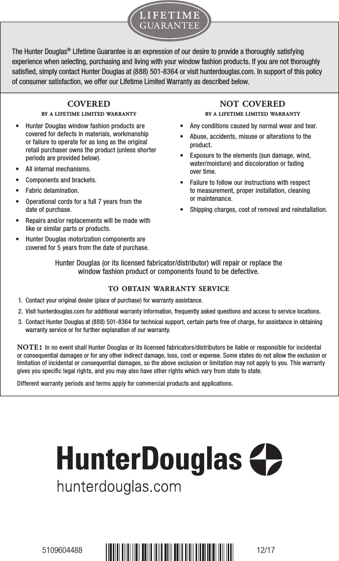 5109604488 12/17The Hunter Douglas® Lifetime Guarantee is an expression of our desire to provide a thoroughly satisfying experience when selecting, purchasing and living with your window fashion products. If you are not thoroughly satisﬁed, simply contact Hunter Douglas at (888) 501-8364 or visit hunterdouglas.com. In support of this policy  of consumer satisfaction, we offer our Lifetime Limited Warranty as described below.NOTE: In no event shall Hunter Douglas or its licensed fabricators/distributors be liable or responsible for incidental or consequential damages or for any other indirect damage, loss, cost or expense. Some states do not allow the exclusion or limitation of incidental or consequential damages, so the above exclusion or limitation may not apply to you. This warranty gives you speciﬁc legal rights, and you may also have other rights which vary from state to state. Different warranty periods and terms apply for commercial products and applications.Hunter Douglas (or its licensed fabricator/distributor) will repair or replace the window fashion product or components found to be defective. COVEREDBY A LIFETIME LIMITED WARRANTY•   Hunter Douglas window fashion products are covered for defects in materials, workmanship or failure to operate for as long as the original retail purchaser owns the product (unless shorter periods are provided below).•   All internal mechanisms.•   Components and brackets.•   Fabric delamination.•   Operational cords for a full 7 years from the  date of purchase.•   Repairs and/or replacements will be made with like or similar parts or products.•   Hunter Douglas motorization components are covered for 5 years from the date of purchase.NOT COVEREDBY A LIFETIME LIMITED WARRANTY•   Any conditions caused by normal wear and tear.•   Abuse, accidents, misuse or alterations to the product.•   Exposure to the elements (sun damage, wind, water/moisture) and discoloration or fading  over time.•   Failure to follow our instructions with respect  to measurement, proper installation, cleaning  or maintenance.•   Shipping charges, cost of removal and reinstallation.TO OBTA IN WARRANTY SERV ICE1.  Contact your original dealer (place of purchase) for warranty assistance.2.   Visit hunterdouglas.com for additional warranty information, frequently asked questions and access to service locations.3.   Contact Hunter Douglas at (888) 501-8364 for technical support, certain parts free of charge, for assistance in obtainingwarranty service or for further explanation of our warranty.