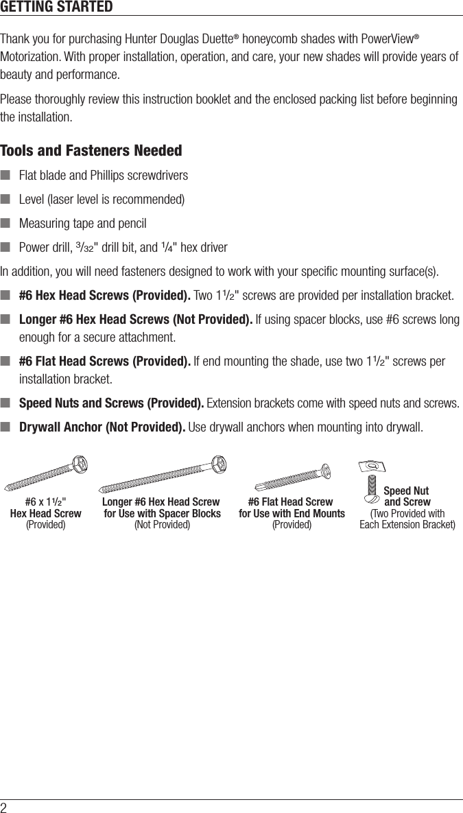 2GETTING STARTEDThank you for purchasing Hunter Douglas Duette® honeycomb shades with PowerView® Motorization. With proper installation, operation, and care, your new shades will provide years of beauty and performance. Please thoroughly review this instruction booklet and the enclosed packing list before beginning the installation. Tools and Fasteners Needed ■Flat blade and Phillips screwdrivers ■Level (laser level is recommended) ■Measuring tape and pencil ■Power drill, 3/32&quot; drill bit, and 1/4&quot; hex driverIn addition, you will need fasteners designed to work with your speciﬁc mounting surface(s). ■#6 Hex Head Screws (Provided). Two 11/2&quot; screws are provided per installation bracket. ■Longer #6 Hex Head Screws (Not Provided). If using spacer blocks, use #6 screws long enough for a secure attachment. ■#6 Flat Head Screws (Provided). If end mounting the shade, use two 11/2&quot; screws per installation bracket. ■Speed Nuts and Screws (Provided). Extension brackets come with speed nuts and screws. ■Drywall Anchor (Not Provided). Use drywall anchors when mounting into drywall.#6 x 11/2&quot;Hex Head Screw(Provided)Longer #6 Hex Head Screw for Use with Spacer Blocks(Not Provided)#6 Flat Head Screw for Use with End Mounts(Provided)Speed Nut and Screw(Two Provided withEach Extension Bracket)