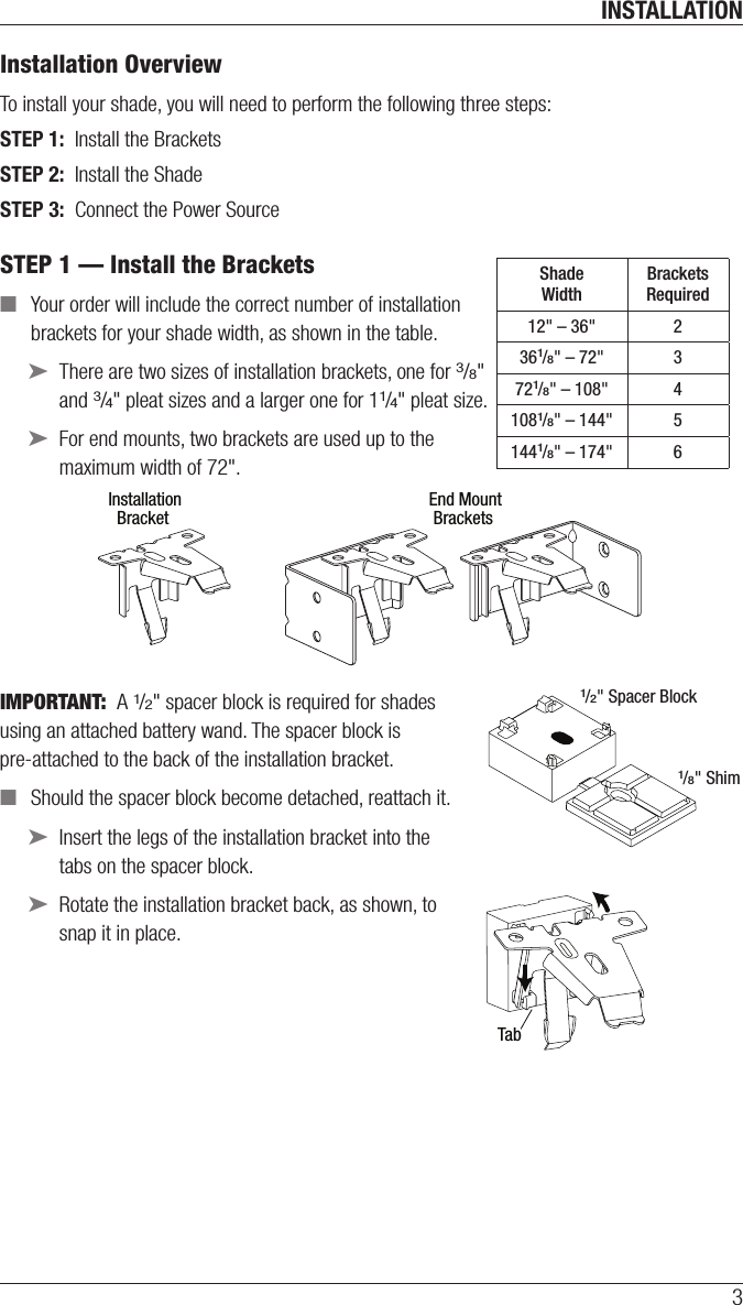 INSTALLATION3Installation Overview To install your shade, you will need to perform the following three steps:STEP 1:  Install the BracketsSTEP 2:  Install the ShadeSTEP 3:  Connect the Power SourceSTEP 1 — Install the Brackets ■Your order will include the correct number of installation  brackets for your shade width, as shown in the table. ➤There are two sizes of installation brackets, one for 3/8&quot;  and 3/4&quot; pleat sizes and a larger one for 11/4&quot; pleat size. ➤For end mounts, two brackets are used up to the  maximum width of 72&quot;.IMPORTANT:  A 1/2&quot; spacer block is required for shades  using an attached battery wand. The spacer block is pre-attached to the back of the installation bracket. ■Should the spacer block become detached, reattach it. ➤Insert the legs of the installation bracket into the tabs onthespacer block.  ➤Rotate the installation bracket back, asshown, to  snap it in place.Shade WidthBrackets Required12&quot; – 36&quot; 2361/8&quot; – 72&quot; 3721/8&quot; – 108&quot; 41081/8&quot; – 144&quot; 51441/8&quot; – 174&quot; 61/2&quot; Spacer Block1/8&quot; Shim InstallationBracket End MountBracketsTab