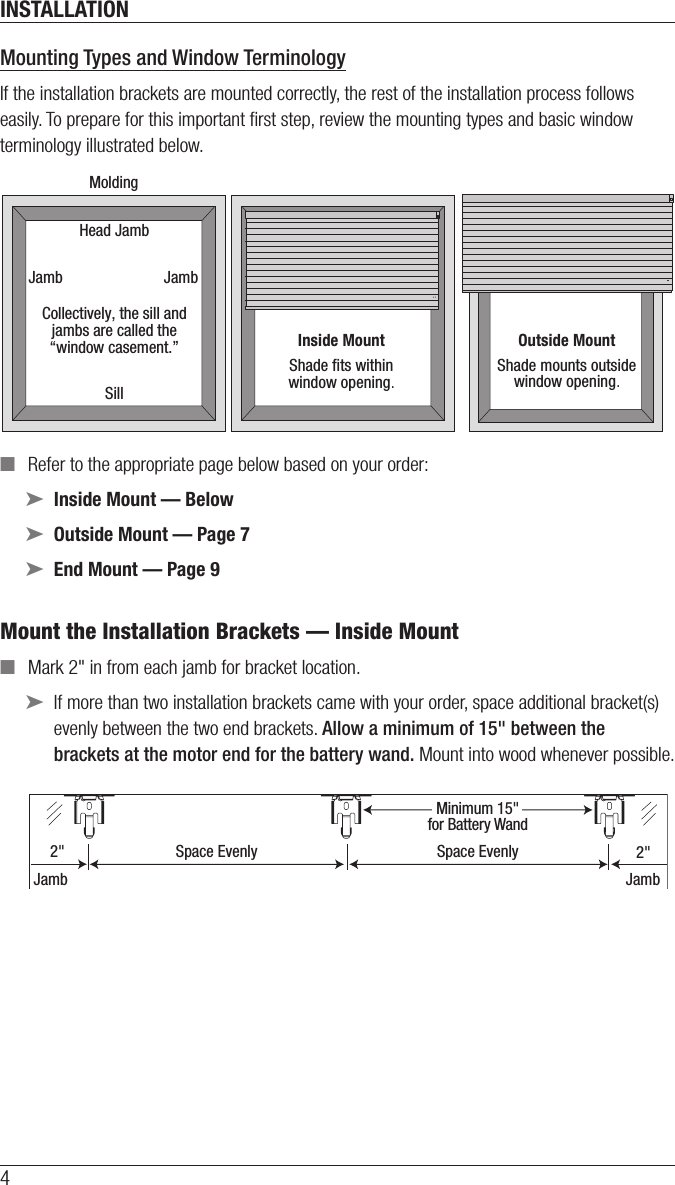 INSTALLATION4Mounting Types and Window TerminologyIf the installation brackets are mounted correctly, the rest of the installation process follows easily. To prepare for this important ﬁrst step, review the mounting types and basic window terminology illustrated below. ■Refer to the appropriate page below based on your order: ➤Inside Mount — Below ➤Outside Mount — Page 7 ➤End Mount — Page 9Mount the Installation Brackets — Inside Mount ■Mark 2&quot; in from each jamb for bracket location. ➤If more than two installation brackets came with your order, space additional bracket(s) evenly between the two end brackets. Allow a minimum of 15&quot; between the brackets at the motor end for the battery wand. Mount into wood whenever possible.Outside MountShade mounts outsidewindow opening.Inside MountShade ﬁts withinwindow opening.Collectively, the sill andjambs are called the“window casement.”MoldingHead JambSillJamb Jamb2&quot; Space EvenlyJamb JambSpace Evenly 2&quot;Minimum 15&quot;for Battery Wand