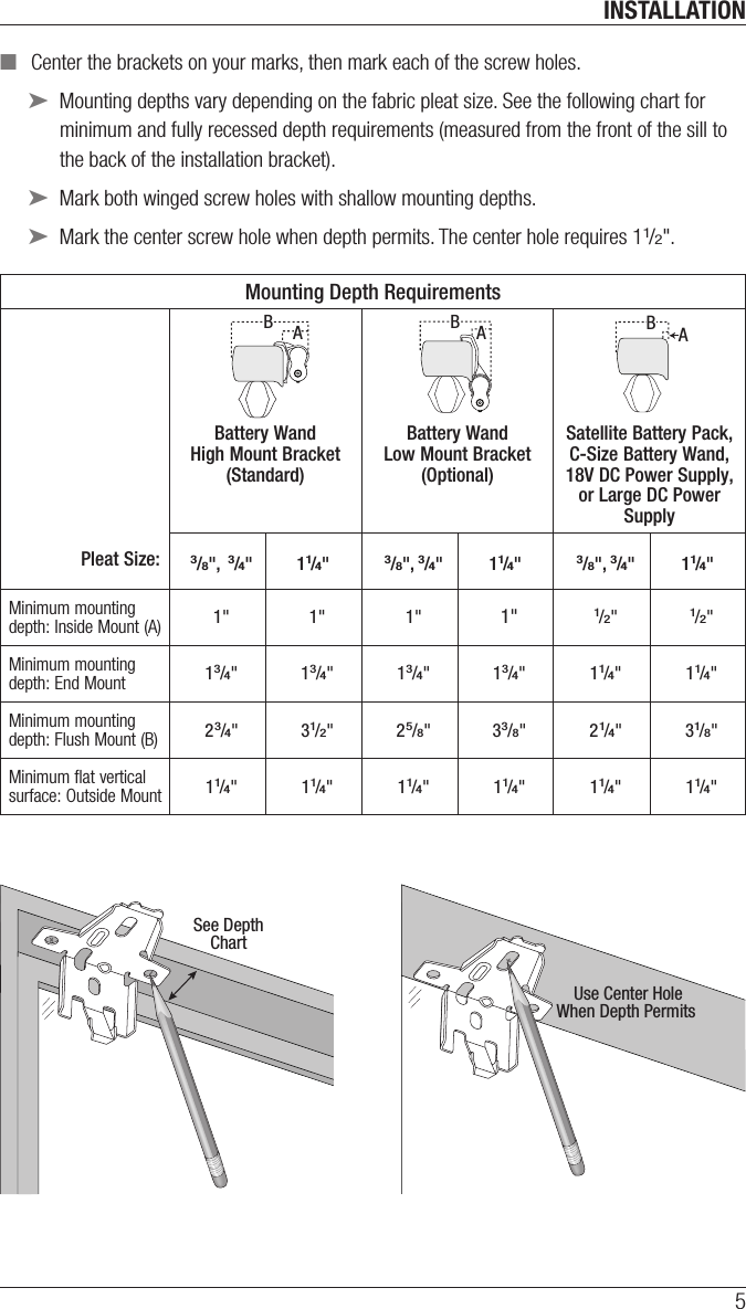 INSTALLATION5 ■Center the brackets on your marks, then mark each of the screw holes. ➤Mounting depths vary depending on the fabric pleat size. See the following chart for minimum and fully recessed depth requirements (measured from the  front of the sill to the back of the installation bracket). ➤Mark both winged screwholes with shallow mounting depths. ➤Mark the center screw hole when depth permits. The center hole requires 11/2&quot;.Mounting Depth RequirementsPleat Size:Battery Wand High Mount Bracket (Standard)  Battery Wand Low Mount Bracket (Optional)  Satellite Battery Pack, C-Size Battery Wand, 18V DC Power Supply, or Large DC Power Supply3/8&quot;,  3/4&quot; 11/4&quot;3/8&quot;, 3/4&quot; 11/4&quot;3/8&quot;, 3/4&quot; 11/4&quot;Minimum mounting depth: Inside Mount (A) 1&quot; 1&quot; 1&quot; 1&quot;1/2&quot;1/2&quot;Minimum mounting depth: End Mount 13/4&quot; 13/4&quot; 13/4&quot; 13/4&quot; 11/4&quot; 11/4&quot;Minimum mounting depth: Flush Mount (B) 23/4&quot; 31/2&quot; 25/8&quot; 33/8&quot; 21/4&quot; 31/8&quot;Minimum flat vertical surface: Outside Mount 11/4&quot; 11/4&quot; 11/4&quot; 11/4&quot; 11/4&quot; 11/4&quot;  ABABABABABABABABABSee DepthChartUse Center HoleWhen Depth Permits 