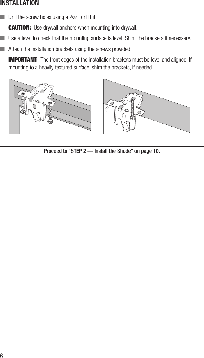 INSTALLATION6 ■Drill the screw holes using a 3/32&quot; drill bit. CAUTION:  Use drywall anchors when mounting into drywall.  ■Use a level to check that the mounting surface is level. Shim the brackets if necessary.  ■Attach the installation brackets using the screws provided.IMPORTANT:  The front edges of the installation brackets must be level and aligned. If mounting to a heavily textured surface, shim the brackets, if needed.Proceed to “STEP 2 — Install the Shade” on page 10.
