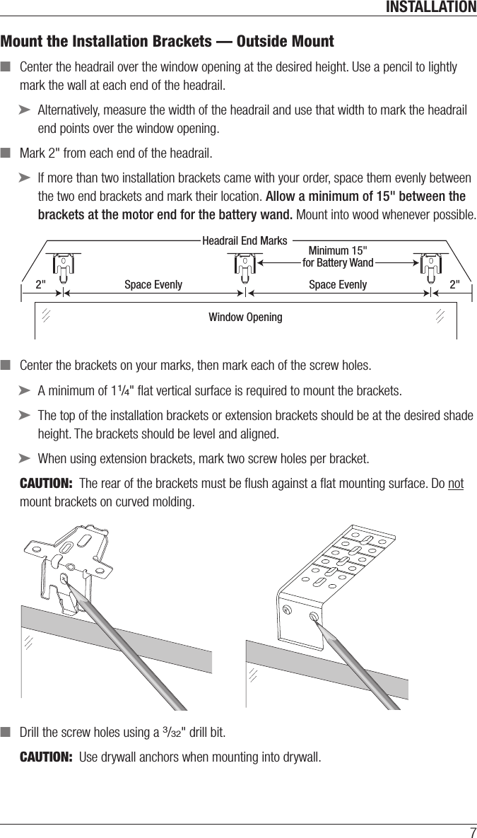 INSTALLATION7Mount the Installation Brackets — Outside Mount ■Center the headrail over the window opening at the desired height. Use a pencil to lightly mark the wall at each end of the headrail. ➤Alternatively, measure the width of the headrail and use that width to mark the headrail end points over the window opening. ■Mark 2&quot; from each end of the headrail.  ➤If more than two installation brackets came with your order, space them evenly between the two end brackets and mark their location. Allow a minimum of 15&quot; between the brackets at the motor end for the battery wand. Mount into wood whenever possible. ■Center the brackets on your marks, then mark each of the screwholes. ➤A minimum of 11/4&quot; ﬂat vertical surface is required to mount the brackets. ➤The top of the installation brackets or extension brackets should be at the desired shade height. The brackets should be level and aligned. ➤When using extension brackets, mark two screw holes per bracket.CAUTION:  The rear of the brackets must be ﬂush against a ﬂat mounting surface. Do not mount brackets oncurved molding. ■Drill the screw holes using a 3/32&quot; drill bit.CAUTION:  Use drywall anchors when mounting into drywall. Headrail End MarksWindow Opening2&quot; Space Evenly Space Evenly 2&quot;Minimum 15&quot;for Battery Wand