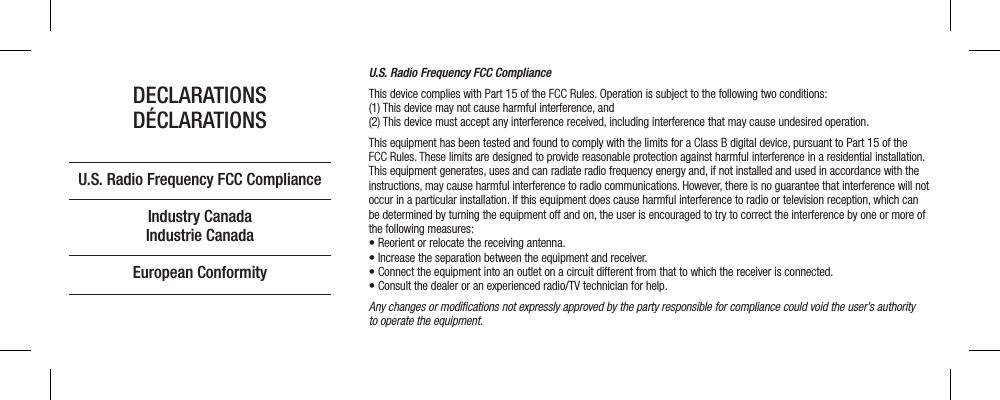 U.S. Radio Frequency FCC ComplianceThis device complies with Part 15 of the FCC Rules. Operation is subject to the following two conditions:  (1) This device may not cause harmful interference, and  (2) This device must accept any interference received, including interference that may cause undesired operation.This equipment has been tested and found to comply with the limits for a Class B digital device, pursuant to Part 15 of the FCC Rules. These limits are designed to provide reasonable protection against harmful interference in a residential installation. This equipment generates, uses and can radiate radio frequency energy and, if not installed and used in accordance with the instructions, may cause harmful interference to radio communications. However, there is no guarantee that interference will not occur in a particular installation. If this equipment does cause harmful interference to radio or television reception, which can be determined by turning the equipment off and on, the user is encouraged to try to correct the interference by one or more of the following measures:• Reorient or relocate the receiving antenna.• Increase the separation between the equipment and receiver.• Connect the equipment into an outlet on a circuit different from that to which the receiver is connected.• Consult the dealer or an experienced radio/TV technician for help.Any changes or modiﬁcations not expressly approved by the party responsible for compliance could void the user’s authority  to operate the equipment.DECLARATIONSDÉCLARATIONSU.S. Radio Frequency FCC ComplianceIndustry CanadaIndustrie CanadaEuropean Conformity