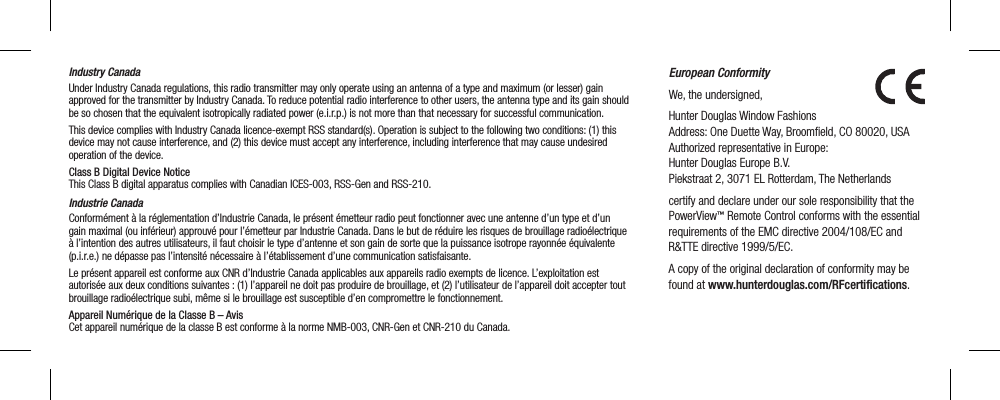 Industry CanadaUnder Industry Canada regulations, this radio transmitter may only operate using an antenna of a type and maximum (or lesser) gain approved for the transmitter by Industry Canada. To reduce potential radio interference to other users, the antenna type and its gain should be so chosen that the equivalent isotropically radiated power (e.i.r.p.) is not more than that necessary for successful communication.This device complies with Industry Canada licence-exempt RSS standard(s). Operation is subject to the following two conditions: (1) this device may not cause interference, and (2) this device must accept any interference, including interference that may cause undesired operation of the device.Class B Digital Device Notice  This Class B digital apparatus complies with Canadian ICES-003, RSS-Gen and RSS-210. Industrie CanadaConformément à la réglementation d’Industrie Canada, le présent émetteur radio peut fonctionner avec une antenne d’un type et d’un gain maximal (ou inférieur) approuvé pour l’émetteur par Industrie Canada. Dans le but de réduire les risques de brouillage radioélectrique à l’intention des autres utilisateurs, il faut choisir le type d’antenne et son gain de sorte que la puissance isotrope rayonnée équivalente (p.i.r.e.) ne dépasse pas l’intensité nécessaire à l’établissement d’une communication satisfaisante.Le présent appareil est conforme aux CNR d’Industrie Canada applicables aux appareils radio exempts de licence. L’exploitation est autorisée aux deux conditions suivantes : (1) l’appareil ne doit pas produire de brouillage, et (2) l’utilisateur de l’appareil doit accepter tout brouillage radioélectrique subi, même si le brouillage est susceptible d’en compromettre le fonctionnement.Appareil Numérique de la Classe B – Avis  Cet appareil numérique de la classe B est conforme à la norme NMB-003, CNR-Gen et CNR-210 du Canada.European ConformityWe, the undersigned,Hunter Douglas Window Fashions Address: One Duette Way, Broomeld, CO 80020, USA Authorized representative in Europe: Hunter Douglas Europe B.V. Piekstraat 2, 3071 EL Rotterdam, The Netherlandscertify and declare under our sole responsibility that the PowerView™ Remote Control conforms with the essential requirements of the EMC directive 2004/108/EC and R&amp;TTE directive 1999/5/EC.A copy of the original declaration of conformity may be found at www.hunterdouglas.com/RFcertiﬁcations.