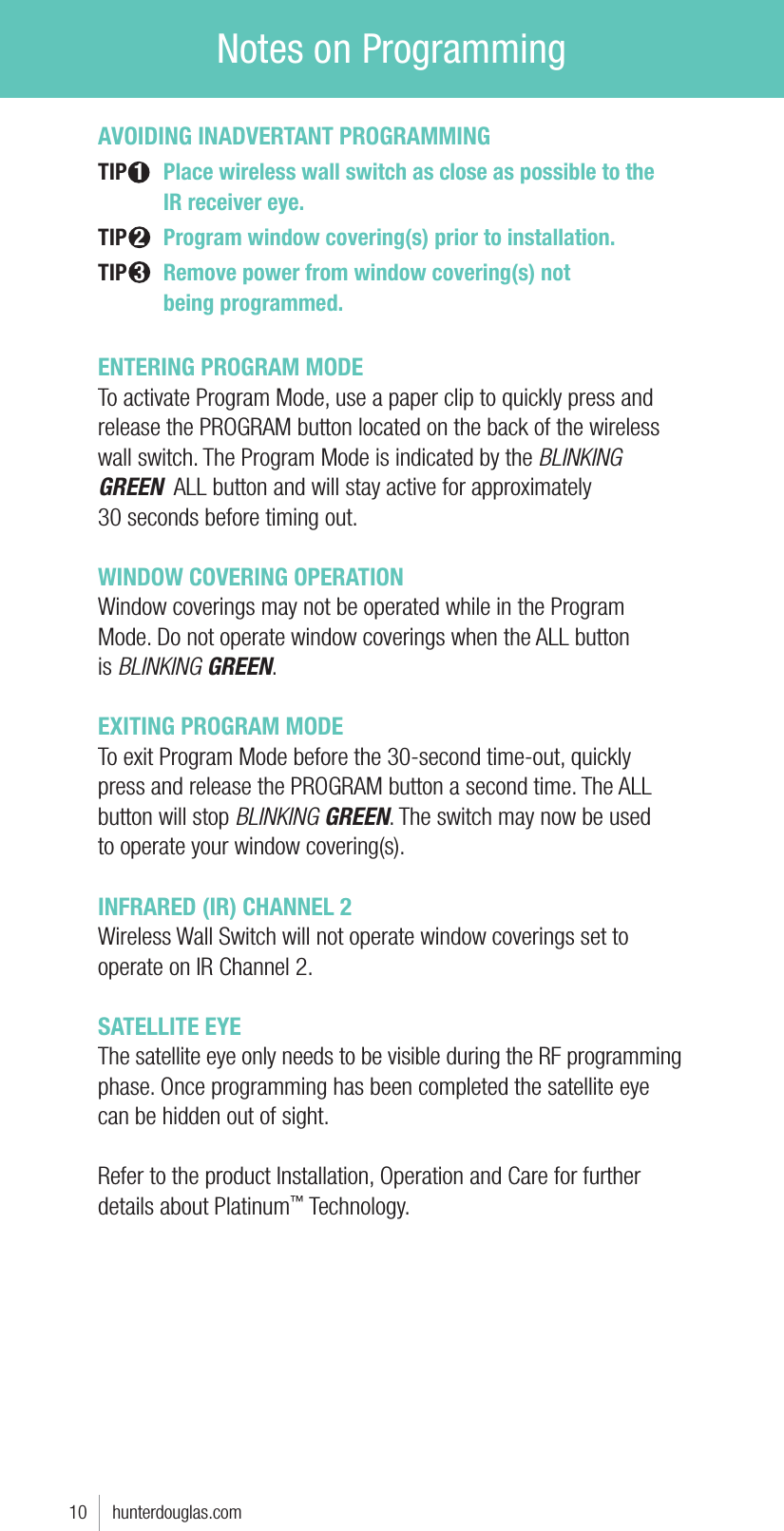 AVOIDING INADVERTANT PROGRAMMINGTIP 1  Place wireless wall switch as close as possible to the      IR receiver eye.TIP 2 Program window covering(s) prior to installation.TIP 3 Remove power from window covering(s) not     being programmed.ENTERING PROGRAM MODETo activate Program Mode, use a paper clip to quickly press and release the PROGRAM button located on the back of the wireless wall switch. The Program Mode is indicated by the BLINKING GREEN  ALL button and will stay active for approximately  30 seconds before timing out. WINDOW COVERING OPERATIONWindow coverings may not be operated while in the Program  Mode. Do not operate window coverings when the ALL button  is BLINKING GREEN.EXITING PROGRAM MODETo exit Program Mode before the 30-second time-out, quickly  press and release the PROGRAM button a second time. The ALL button will stop BLINKING GREEN. The switch may now be used  to operate your window covering(s). INFRARED (IR) CHANNEL 2Wireless Wall Switch will not operate window coverings set to operate on IR Channel 2.SATELLITE EYE The satellite eye only needs to be visible during the RF programming phase. Once programming has been completed the satellite eye can be hidden out of sight. Refer to the product Installation, Operation and Care for further details about Platinum™ Technology.10     hunterdouglas.comNotes on Programming