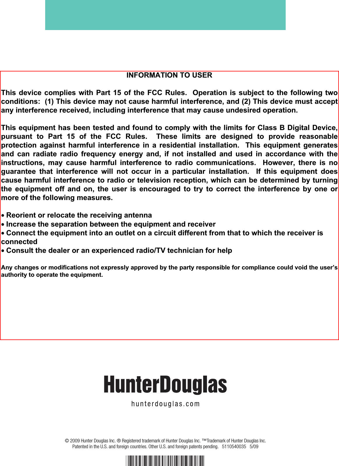 © 2009 Hunter Douglas Inc. ® Registered trademark of Hunter Douglas Inc. ™Trademark of Hunter Douglas Inc.  Patented in the U.S. and foreign countries. Other U.S. and foreign patents pending.   5110540035   5/09  INFORMATION TO USER  This device complies with Part 15 of the FCC Rules.  Operation is subject to the following twoconditions:  (1) This device may not cause harmful interference, and (2) This device must accept any interference received, including interference that may cause undesired operation.  This equipment has been tested and found to comply with the limits for Class B Digital Device, pursuant to Part 15 of the FCC Rules.  These limits are designed to provide reasonable protection against harmful interference in a residential installation.  This equipment generates and can radiate radio frequency energy and, if not installed and used in accordance with the instructions, may cause harmful interference to radio communications.  However, there is noguarantee that interference will not occur in a particular installation.  If this equipment does cause harmful interference to radio or television reception, which can be determined by turningthe equipment off and on, the user is encouraged to try to correct the interference by one or more of the following measures.  • Reorient or relocate the receiving antenna • Increase the separation between the equipment and receiver • Connect the equipment into an outlet on a circuit different from that to which the receiver is connected • Consult the dealer or an experienced radio/TV technician for help  Any changes or modifications not expressly approved by the party responsible for compliance could void the user’s authority to operate the equipment. 