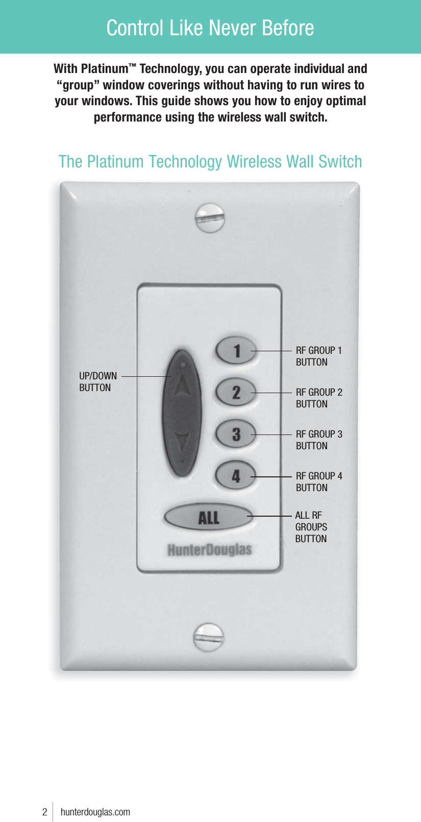 Control Like Never BeforeALL RF GROUPS BUTTONRF GROUP 1BUTTONRF GROUP 2BUTTONRF GROUP 3BUTTONRF GROUP 4BUTTONUP/DOWNBUTTONWith Platinum™ Technology, you can operate individual and “group” window coverings without having to run wires to your windows. This guide shows you how to enjoy optimal performance using the wireless wall switch.The Platinum Technology Wireless Wall Switch2     hunterdouglas.com