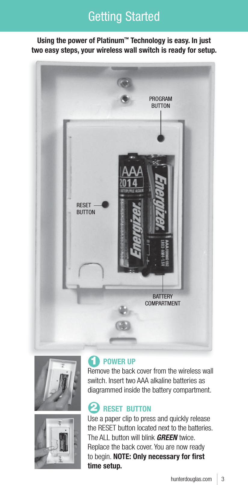 Getting StartedUsing the power of Platinum™ Technology is easy. In just two easy steps, your wireless wall switch is ready for setup. hunterdouglas.com      3PROGRAMBUTTONRESETBUTTONBATTERYCOMPARTMENT POWER UPRemove the back cover from the wireless wall switch. Insert two AAA alkaline batteries as diagrammed inside the battery compartment.  RESET  BUTTONUse a paper clip to press and quickly release the RESET button located next to the batteries. The ALL button will blink GREEN twice. Replace the back cover. You are now ready to begin. NOTE: Only necessary for ﬁrst time setup.12