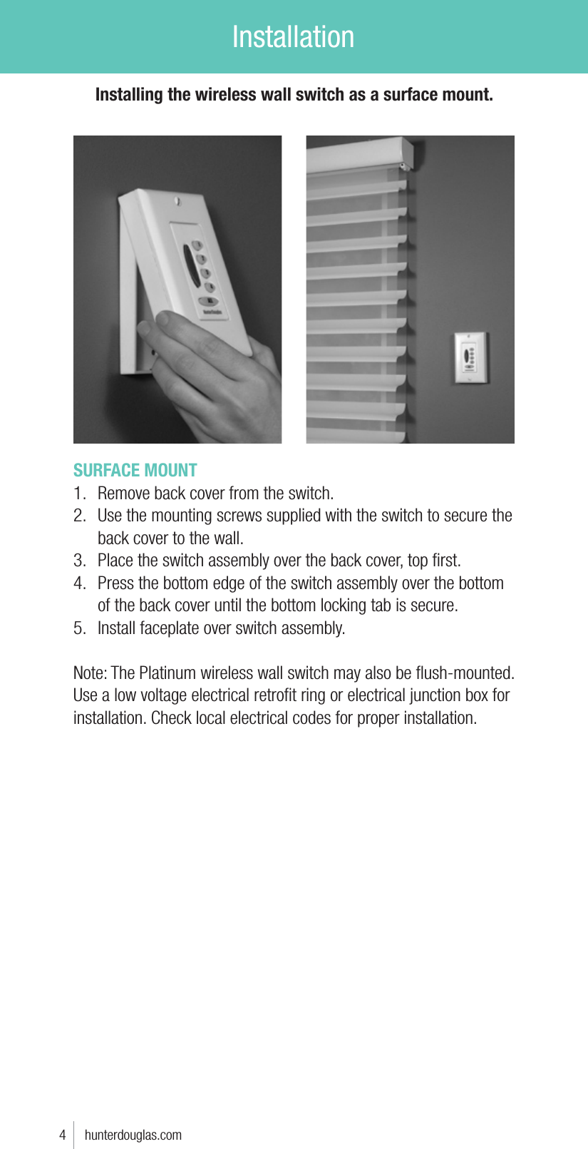 InstallationSURFACE MOUNT1.  Remove back cover from the switch.2.  Use the mounting screws supplied with the switch to secure the back cover to the wall. 3.  Place the switch assembly over the back cover, top ﬁrst.4.  Press the bottom edge of the switch assembly over the bottom of the back cover until the bottom locking tab is secure.5.  Install faceplate over switch assembly.Note: The Platinum wireless wall switch may also be ﬂush-mounted. Use a low voltage electrical retroﬁt ring or electrical junction box for installation. Check local electrical codes for proper installation.4     hunterdouglas.comInstalling the wireless wall switch as a surface mount.