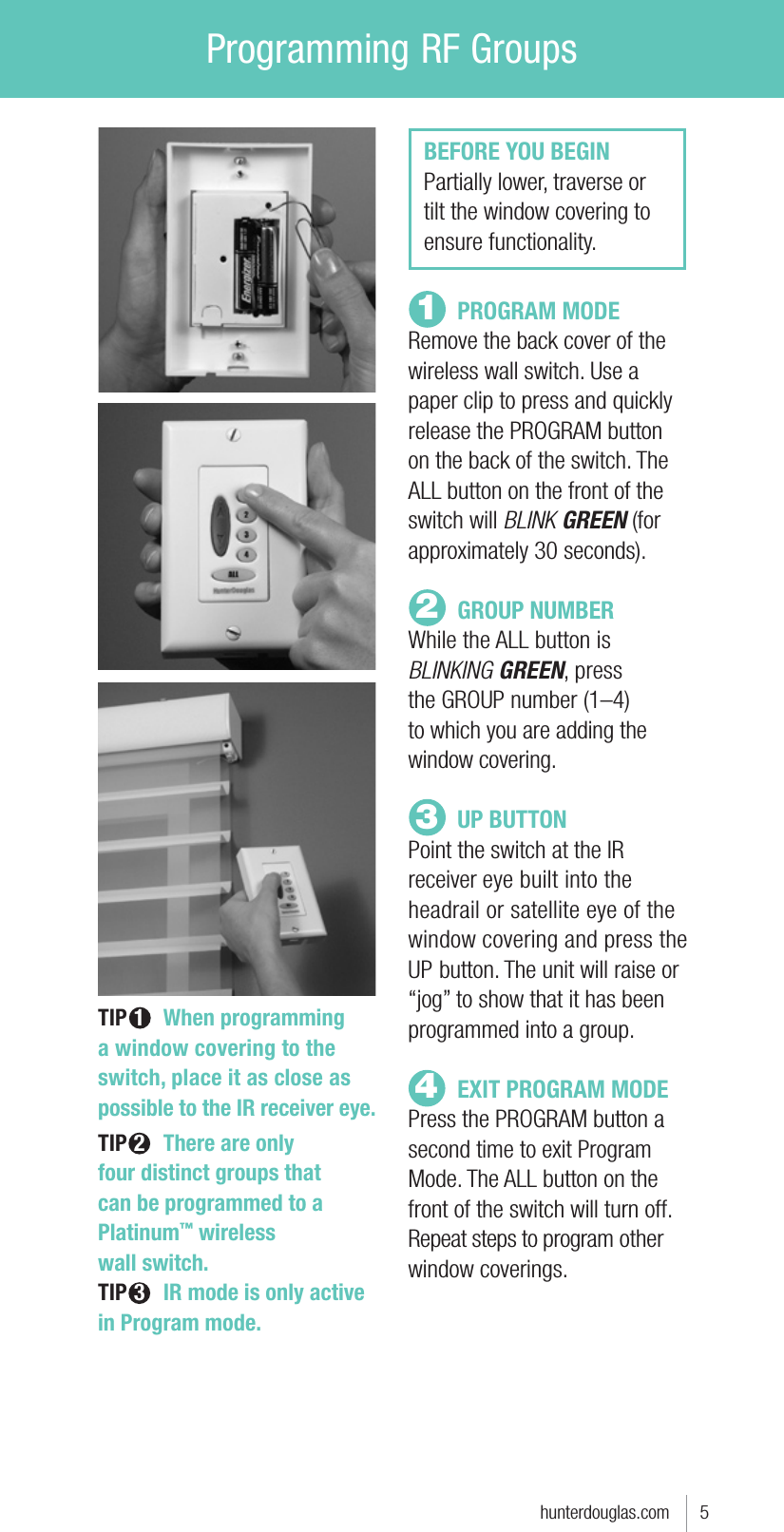 Programming RF Groupshunterdouglas.com      512 PROGRAM MODERemove the back cover of the wireless wall switch. Use a paper clip to press and quickly release the PROGRAM button on the back of the switch. The ALL button on the front of the switch will BLINK GREEN (for approximately 30 seconds). GROUP NUMBERWhile the ALL button is BLINKING GREEN, press  the GROUP number (1–4)  to which you are adding the  window covering.  UP BUTTONPoint the switch at the IR  receiver eye built into the headrail or satellite eye of the window covering and press the UP button. The unit will raise or “jog” to show that it has been programmed into a group.   EXIT PROGRAM MODEPress the PROGRAM button a second time to exit Program Mode. The ALL button on the front of the switch will turn off.Repeat steps to program other window coverings.BEFORE YOU BEGINPartially lower, traverse or tilt the window covering to ensure functionality. TIP 1 When programming a window covering to the switch, place it as close as possible to the IR receiver eye.  TIP 2 There are only  four distinct groups that  can be programmed to a Platinum™ wireless  wall switch.TIP 3 IR mode is only active in Program mode.  34