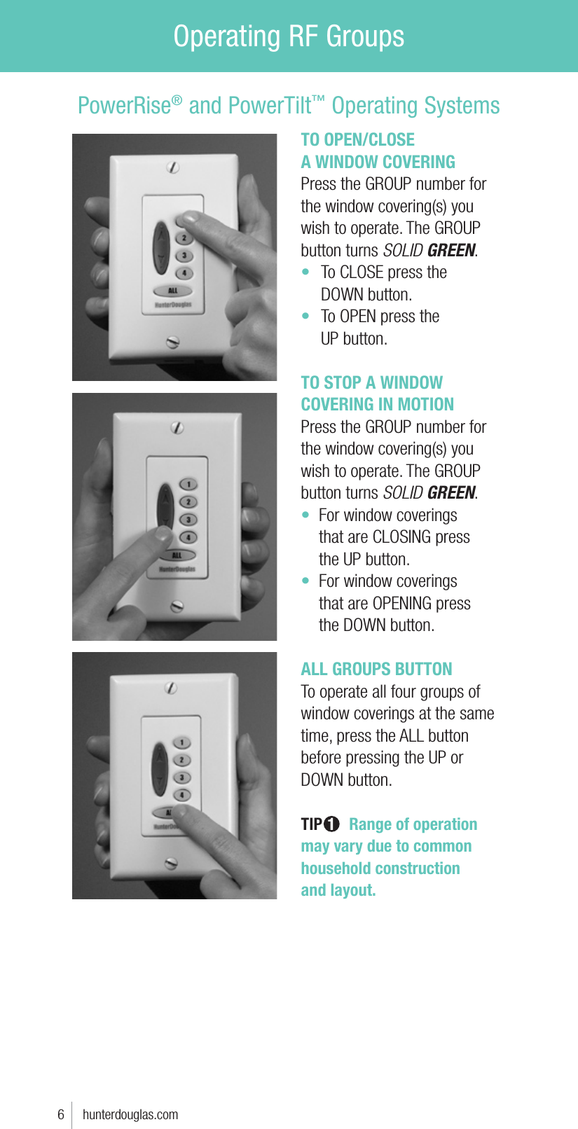 TO OPEN/CLOSE  A WINDOW COVERINGPress the GROUP number for the window covering(s) you wish to operate. The GROUP button turns SOLID GREEN.t  To CLOSE press the   DOWN button.t  To OPEN press the   UP button.TO STOP A WINDOW COVERING IN MOTIONPress the GROUP number for the window covering(s) you wish to operate. The GROUP button turns SOLID GREEN.t  For window coverings   that are CLOSING press    the UP button.t  For window coverings   that are OPENING press    the DOWN button.ALL GROUPS BUTTONTo operate all four groups of window coverings at the same time, press the ALL button before pressing the UP or DOWN button. TIP 1  Range of operation  may vary due to common household construction  and layout.6     hunterdouglas.comPowerRise® and PowerTilt™ Operating SystemsOperating RF Groups