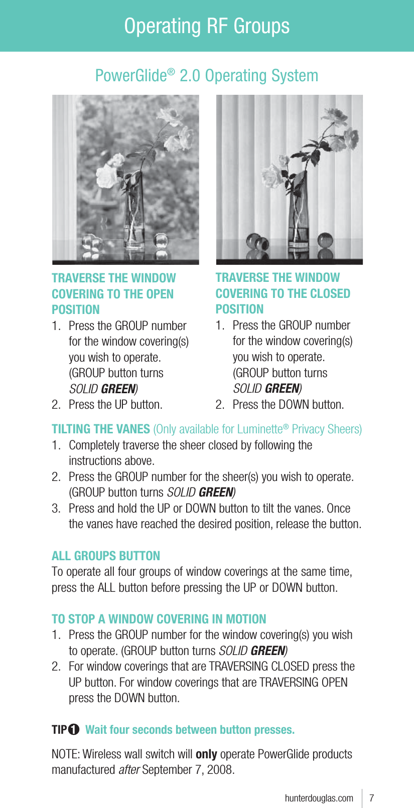 Operating RF Groupshunterdouglas.com      7TRAVERSE THE WINDOW COVERING TO THE OPEN POSITION1.  Press the GROUP number for the window covering(s) you wish to operate. (GROUP button turns  SOLID GREEN)2.  Press the UP button.PowerGlide® 2.0 Operating SystemTRAVERSE THE WINDOW COVERING TO THE CLOSED POSITION1.  Press the GROUP number for the window covering(s) you wish to operate. (GROUP button turns  SOLID GREEN)2.  Press the DOWN button.TILTING THE VANES (Only available for Luminette® Privacy Sheers)1.  Completely traverse the sheer closed by following the instructions above.2.  Press the GROUP number for the sheer(s) you wish to operate. (GROUP button turns SOLID GREEN)3.  Press and hold the UP or DOWN button to tilt the vanes. Once the vanes have reached the desired position, release the button.ALL GROUPS BUTTONTo operate all four groups of window coverings at the same time, press the ALL button before pressing the UP or DOWN button.TO STOP A WINDOW COVERING IN MOTION1.  Press the GROUP number for the window covering(s) you wish to operate. (GROUP button turns SOLID GREEN)2.  For window coverings that are TRAVERSING CLOSED press the UP button. For window coverings that are TRAVERSING OPEN press the DOWN button.TIP 1   Wait four seconds between button presses. NOTE: Wireless wall switch will only operate PowerGlide products manufactured after September 7, 2008.