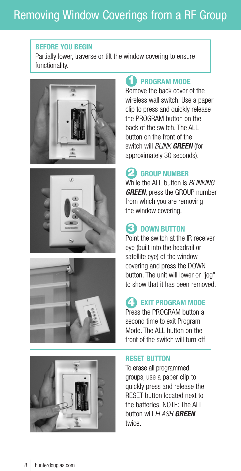Removing Window Coverings from a RF Group PROGRAM MODERemove the back cover of the wireless wall switch. Use a paper clip to press and quickly release the PROGRAM button on the  back of the switch. The ALL button on the front of the switch will BLINK GREEN (for approximately 30 seconds). GROUP NUMBERWhile the ALL button is BLINKING GREEN, press the GROUP number from which you are removing  the window covering.  DOWN BUTTONPoint the switch at the IR receiver eye (built into the headrail or satellite eye) of the window covering and press the DOWN button. The unit will lower or “jog” to show that it has been removed.   EXIT PROGRAM MODEPress the PROGRAM button a second time to exit Program Mode. The ALL button on the  front of the switch will turn off.123BEFORE YOU BEGINPartially lower, traverse or tilt the window covering to ensure functionality.4RESET BUTTONTo erase all programmed groups, use a paper clip to quickly press and release the RESET button located next to the batteries. NOTE: The ALL button will FLASH GREEN twice.8     hunterdouglas.com