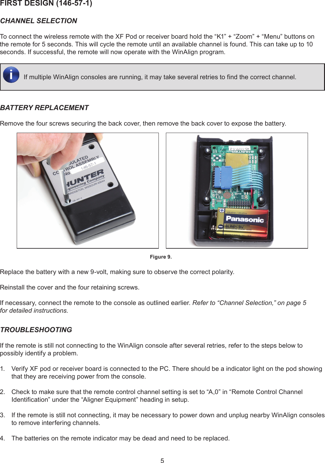 5FIRST DESIGN (146-57-1)CHANNEL SELECTIONTo connect the wireless remote with the XF Pod or receiver board hold the “K1” + “Zoom” + “Menu” buttons on the remote for 5 seconds. This will cycle the remote until an available channel is found. This can take up to 10 seconds. If successful, the remote will now operate with the WinAlign program.If multiple WinAlign consoles are running, it may take several retries to find the correct channel.BATTERY REPLACEMENTRemove the four screws securing the back cover, then remove the back cover to expose the battery.     Figure 9. Replace the battery with a new 9-volt, making sure to observe the correct polarity.Reinstall the cover and the four retaining screws. If necessary, connect the remote to the console as outlined earlier. Refer to “Channel Selection,” on page 5 for detailed instructions.TROUBLESHOOTINGIf the remote is still not connecting to the WinAlign console after several retries, refer to the steps below to possibly identify a problem.1.  Verify XF pod or receiver board is connected to the PC. There should be a indicator light on the pod showing that they are receiving power from the console.2.  Check to make sure that the remote control channel setting is set to “A,0” in “Remote Control Channel Identification” under the “Aligner Equipment” heading in setup.3.  If the remote is still not connecting, it may be necessary to power down and unplug nearby WinAlign consoles to remove interfering channels.4.  The batteries on the remote indicator may be dead and need to be replaced.