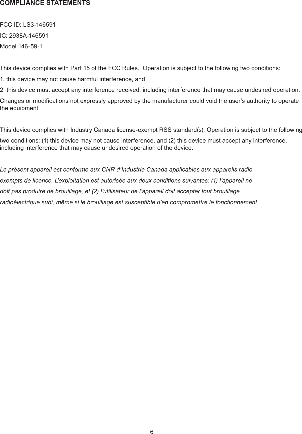 6COMPLIANCE STATEMENTSFCC ID: LS3-146591IC: 2938A-146591Model 146-59-1This device complies with Part 15 of the FCC Rules.  Operation is subject to the following two conditions:1. this device may not cause harmful interference, and2. this device must accept any interference received, including interference that may cause undesired operation.Changes or modifications not expressly approved by the manufacturer could void the user’s authority to operate the equipment.  This device complies with Industry Canada license-exempt RSS standard(s). Operation is subject to the following two conditions: (1) this device may not cause interference, and (2) this device must accept any interference, including interference that may cause undesired operation of the device.Le présent appareil est conforme aux CNR d’Industrie Canada applicables aux appareils radioexempts de licence. L’exploitation est autorisée aux deux conditions suivantes: (1) l’appareil nedoit pas produire de brouillage, et (2) l’utilisateur de l’appareil doit accepter tout brouillageradioélectrique subi, même si le brouillage est susceptible d’en compromettre le fonctionnement.