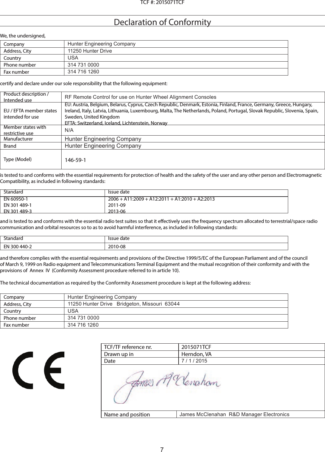 7TCF #: 2015071TCF Declaration of ConformityWe, the undersigned,Company Hunter Engineering CompanyAddress, City 11250 Hunter DriveCountry USAPhone number 314 731 0000Fax number 314 716 1260certify and declare under our sole responsibility that the following equipment:Product description / Intended use RF Remote Control for use on Hunter Wheel Alignment ConsolesEU / EFTA member states intended for useEU: Austria, Belgium, Belarus, Cyprus, Czech Republic, Denmark, Estonia, Finland, France, Germany, Greece, Hungary, Ireland, Italy, Latvia, Lithuania, Luxembourg, Malta, The Netherlands, Poland, Portugal, Slovak Republic, Slovenia, Spain, Sweden, United KingdomEFTA: Switzerland, Iceland, Lichtenstein, NorwayMember states with restrictive use N/AManufacturer Hunter Engineering CompanyBrand Hunter Engineering CompanyType (Model) 146-59-1is tested to and conforms with the essential requirements for protection of health and the safety of the user and any other person and Electromagnetic Compatibility, as included in following standards:Standard Issue dateEN 60950-1EN 301 489-1EN 301 489-32006 + A11:2009 + A12:2011 + A1:2010 + A2:20132011-092013-06and is tested to and conforms with the essential radio test suites so that it eectively uses the frequency spectrum allocated to terrestrial/space radio communication and orbital resources so to as to avoid harmful interference, as included in following standards: Standard Issue dateEN 300 440-2 2010-08and therefore complies with the essential requirements and provisions of the Directive 1999/5/EC of the European Parliament and of the council of March 9, 1999 on Radio equipment and Telecommunications Terminal Equipment and the mutual recognition of their conformity and with the provisions of  Annex  IV  (Conformity Assessment procedure referred to in article 10).The technical documentation as required by the Conformity Assessment procedure is kept at the following address:Company Hunter Engineering CompanyAddress, City 11250 Hunter Drive   Bridgeton, Missouri  63044Country USAPhone number 314 731 0000Fax number 314 716 1260TCF/TF reference nr. 2015071TCFDrawn up in Herndon, VADate 7 / 1 / 2015Name and position James McClenahan  R&amp;D Manager Electronics