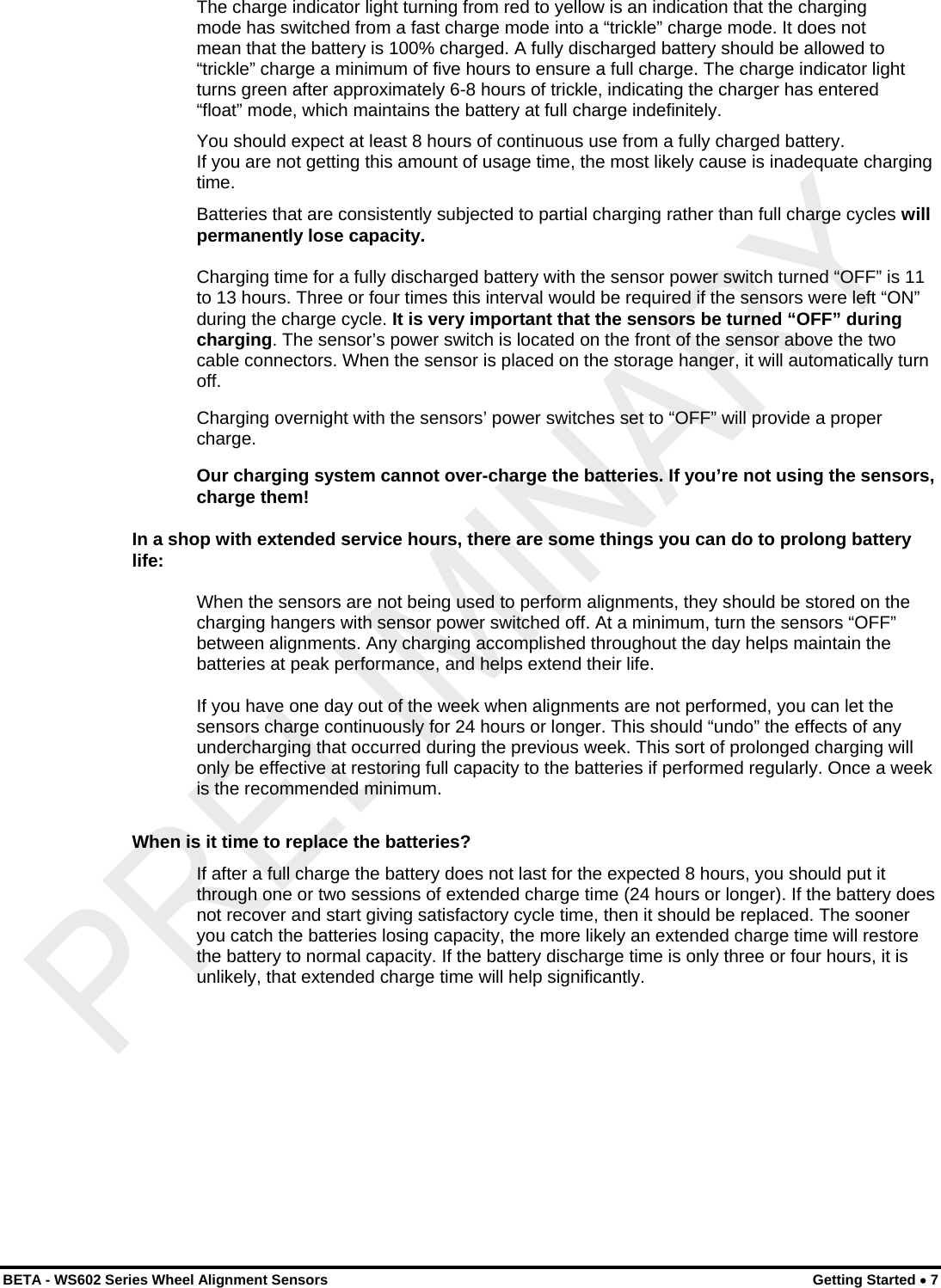  BETA - WS602 Series Wheel Alignment Sensors  Getting Started • 7 The charge indicator light turning from red to yellow is an indication that the charging mode has switched from a fast charge mode into a “trickle” charge mode. It does not mean that the battery is 100% charged. A fully discharged battery should be allowed to “trickle” charge a minimum of five hours to ensure a full charge. The charge indicator light turns green after approximately 6-8 hours of trickle, indicating the charger has entered “float” mode, which maintains the battery at full charge indefinitely. You should expect at least 8 hours of continuous use from a fully charged battery. If you are not getting this amount of usage time, the most likely cause is inadequate charging time. Batteries that are consistently subjected to partial charging rather than full charge cycles will permanently lose capacity. Charging time for a fully discharged battery with the sensor power switch turned “OFF” is 11 to 13 hours. Three or four times this interval would be required if the sensors were left “ON” during the charge cycle. It is very important that the sensors be turned “OFF” during charging. The sensor’s power switch is located on the front of the sensor above the two cable connectors. When the sensor is placed on the storage hanger, it will automatically turn off. Charging overnight with the sensors’ power switches set to “OFF” will provide a proper charge. Our charging system cannot over-charge the batteries. If you’re not using the sensors, charge them! In a shop with extended service hours, there are some things you can do to prolong battery life: When the sensors are not being used to perform alignments, they should be stored on the charging hangers with sensor power switched off. At a minimum, turn the sensors “OFF” between alignments. Any charging accomplished throughout the day helps maintain the batteries at peak performance, and helps extend their life. If you have one day out of the week when alignments are not performed, you can let the sensors charge continuously for 24 hours or longer. This should “undo” the effects of any undercharging that occurred during the previous week. This sort of prolonged charging will only be effective at restoring full capacity to the batteries if performed regularly. Once a week is the recommended minimum. When is it time to replace the batteries? If after a full charge the battery does not last for the expected 8 hours, you should put it through one or two sessions of extended charge time (24 hours or longer). If the battery does not recover and start giving satisfactory cycle time, then it should be replaced. The sooner you catch the batteries losing capacity, the more likely an extended charge time will restore the battery to normal capacity. If the battery discharge time is only three or four hours, it is unlikely, that extended charge time will help significantly. 