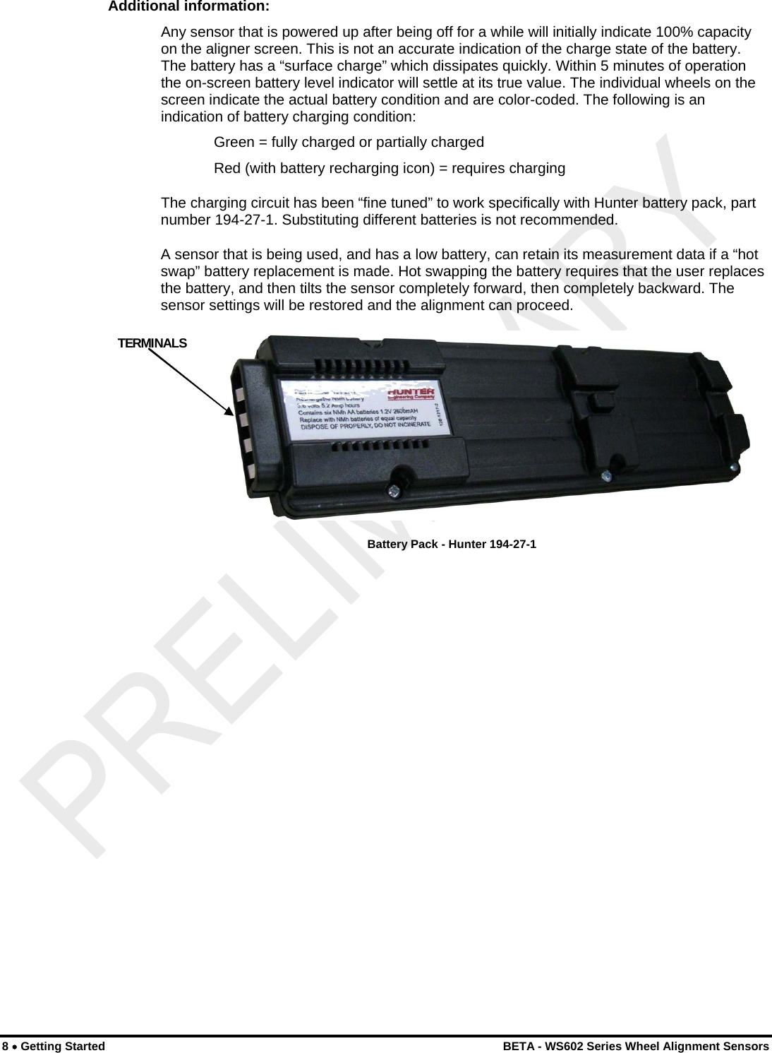  Additional information: Any sensor that is powered up after being off for a while will initially indicate 100% capacity on the aligner screen. This is not an accurate indication of the charge state of the battery. The battery has a “surface charge” which dissipates quickly. Within 5 minutes of operation the on-screen battery level indicator will settle at its true value. The individual wheels on the screen indicate the actual battery condition and are color-coded. The following is an indication of battery charging condition:   Green = fully charged or partially charged Red (with battery recharging icon) = requires charging The charging circuit has been “fine tuned” to work specifically with Hunter battery pack, part number 194-27-1. Substituting different batteries is not recommended. A sensor that is being used, and has a low battery, can retain its measurement data if a “hot swap” battery replacement is made. Hot swapping the battery requires that the user replaces the battery, and then tilts the sensor completely forward, then completely backward. The sensor settings will be restored and the alignment can proceed.  TERMINALS  Battery Pack - Hunter 194-27-1  8 • Getting Started    BETA - WS602 Series Wheel Alignment Sensors 