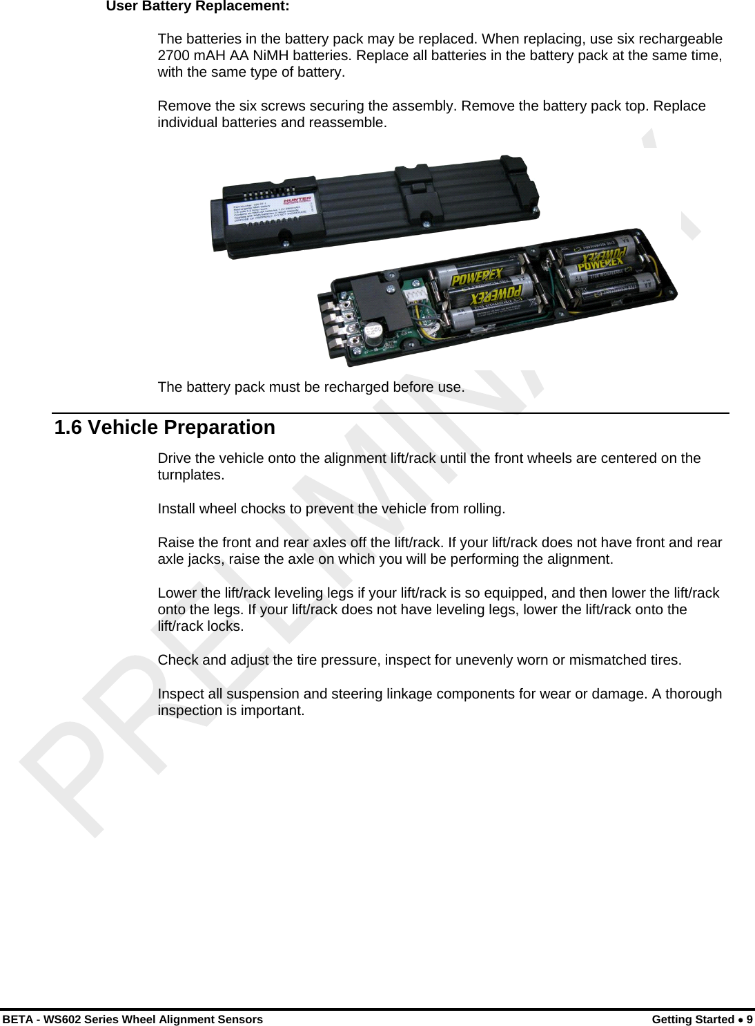 User Battery Replacement: The batteries in the battery pack may be replaced. When replacing, use six rechargeable 2700 mAH AA NiMH batteries. Replace all batteries in the battery pack at the same time, with the same type of battery. Remove the six screws securing the assembly. Remove the battery pack top. Replace individual batteries and reassemble.   The battery pack must be recharged before use. 1.6 Vehicle Preparation Drive the vehicle onto the alignment lift/rack until the front wheels are centered on the turnplates. Install wheel chocks to prevent the vehicle from rolling. Raise the front and rear axles off the lift/rack. If your lift/rack does not have front and rear axle jacks, raise the axle on which you will be performing the alignment. Lower the lift/rack leveling legs if your lift/rack is so equipped, and then lower the lift/rack onto the legs. If your lift/rack does not have leveling legs, lower the lift/rack onto the lift/rack locks. Check and adjust the tire pressure, inspect for unevenly worn or mismatched tires. Inspect all suspension and steering linkage components for wear or damage. A thorough inspection is important. BETA - WS602 Series Wheel Alignment Sensors  Getting Started • 9 
