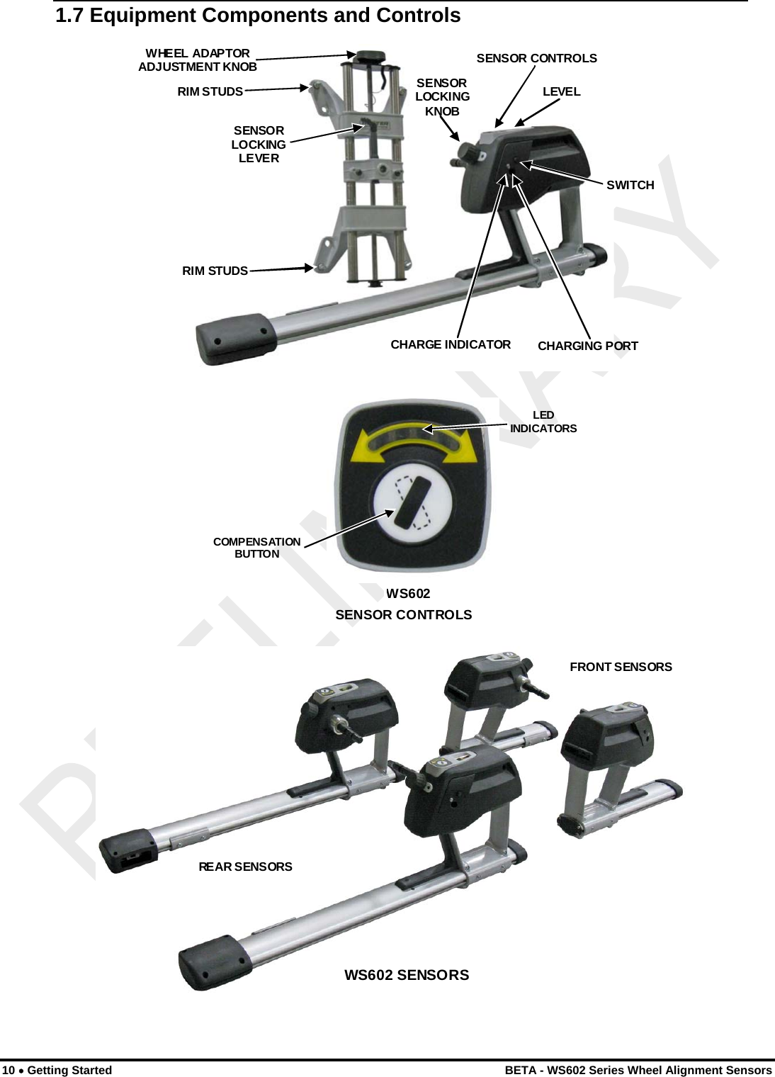  1.7 Equipment Components and Controls  CHARGE INDICATOR CHARGING PORT SWITCH SENSOR CONTROLS SENSORLOCKINGKNOBLEVELWHEEL ADAPTOR ADJUSTMENT KNOB RIM STUDS RIM STUDS SENSOR LOCKING LEVER  SENSOR CONTROLSWS602COMPENSATION BUTTON LEDINDICATORS REAR SENSORS FRONT SENSORS WS602 SENSORS   10 • Getting Started    BETA - WS602 Series Wheel Alignment Sensors 