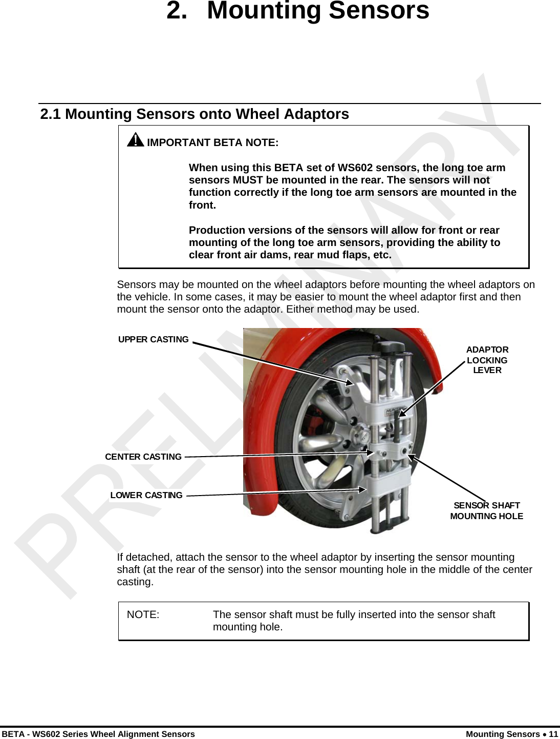  2. Mounting Sensors 2.1 Mounting Sensors onto Wheel Adaptors  IMPORTANT BETA NOTE:  When using this BETA set of WS602 sensors, the long toe arm sensors MUST be mounted in the rear. The sensors will not function correctly if the long toe arm sensors are mounted in the front.  Production versions of the sensors will allow for front or rear mounting of the long toe arm sensors, providing the ability to clear front air dams, rear mud flaps, etc. Sensors may be mounted on the wheel adaptors before mounting the wheel adaptors on the vehicle. In some cases, it may be easier to mount the wheel adaptor first and then mount the sensor onto the adaptor. Either method may be used.  CENTER CASTING  UPPER CASTING LOWER CASTING ADAPTORLOCKINGLEVERSENSOR SHAFT MOUNTING HOLE  If detached, attach the sensor to the wheel adaptor by inserting the sensor mounting shaft (at the rear of the sensor) into the sensor mounting hole in the middle of the center casting. NOTE:  The sensor shaft must be fully inserted into the sensor shaft mounting hole.  BETA - WS602 Series Wheel Alignment Sensors  Mounting Sensors • 11 