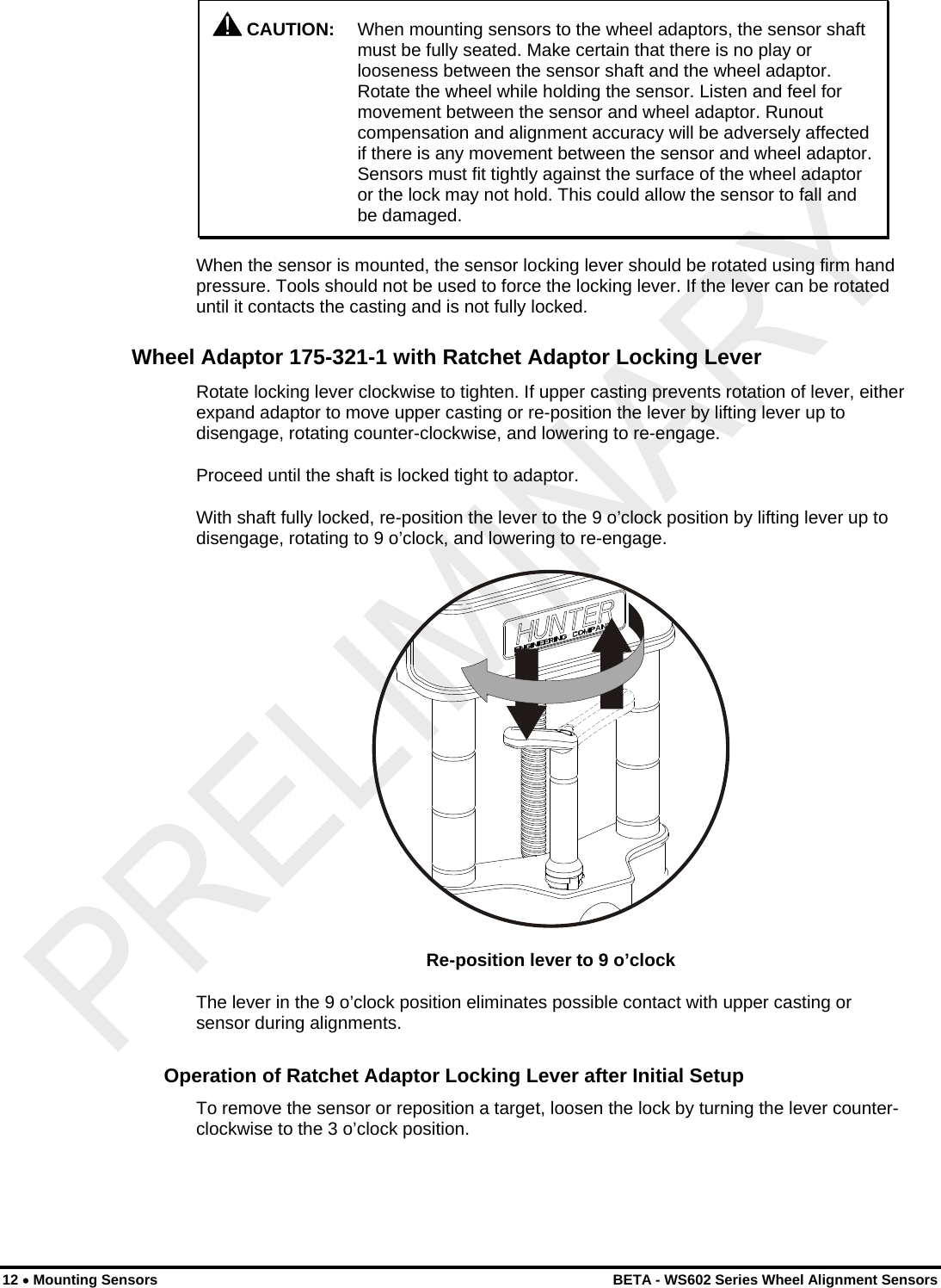    CAUTION:  When mounting sensors to the wheel adaptors, the sensor shaft must be fully seated. Make certain that there is no play or looseness between the sensor shaft and the wheel adaptor. Rotate the wheel while holding the sensor. Listen and feel for movement between the sensor and wheel adaptor. Runout compensation and alignment accuracy will be adversely affected if there is any movement between the sensor and wheel adaptor. Sensors must fit tightly against the surface of the wheel adaptor or the lock may not hold. This could allow the sensor to fall and be damaged. When the sensor is mounted, the sensor locking lever should be rotated using firm hand pressure. Tools should not be used to force the locking lever. If the lever can be rotated until it contacts the casting and is not fully locked. Wheel Adaptor 175-321-1 with Ratchet Adaptor Locking Lever Rotate locking lever clockwise to tighten. If upper casting prevents rotation of lever, either expand adaptor to move upper casting or re-position the lever by lifting lever up to disengage, rotating counter-clockwise, and lowering to re-engage. Proceed until the shaft is locked tight to adaptor. With shaft fully locked, re-position the lever to the 9 o’clock position by lifting lever up to disengage, rotating to 9 o’clock, and lowering to re-engage.  Re-position lever to 9 o’clock The lever in the 9 o’clock position eliminates possible contact with upper casting or sensor during alignments. Operation of Ratchet Adaptor Locking Lever after Initial Setup To remove the sensor or reposition a target, loosen the lock by turning the lever counter-clockwise to the 3 o’clock position. 12 • Mounting Sensors    BETA - WS602 Series Wheel Alignment Sensors 
