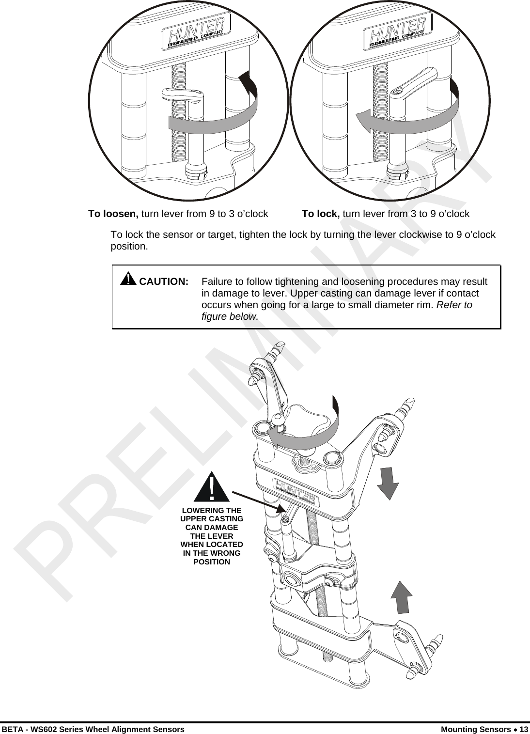   To loosen, turn lever from 9 to 3 o’clock            To lock, turn lever from 3 to 9 o’clock To lock the sensor or target, tighten the lock by turning the lever clockwise to 9 o’clock position.  CAUTION:  Failure to follow tightening and loosening procedures may result in damage to lever. Upper casting can damage lever if contact occurs when going for a large to small diameter rim. Refer to figure below. LOWERING THE UPPER CASTING CAN DAMAGE THE LEVER WHEN LOCATED IN THE WRONG POSITION  BETA - WS602 Series Wheel Alignment Sensors  Mounting Sensors • 13 