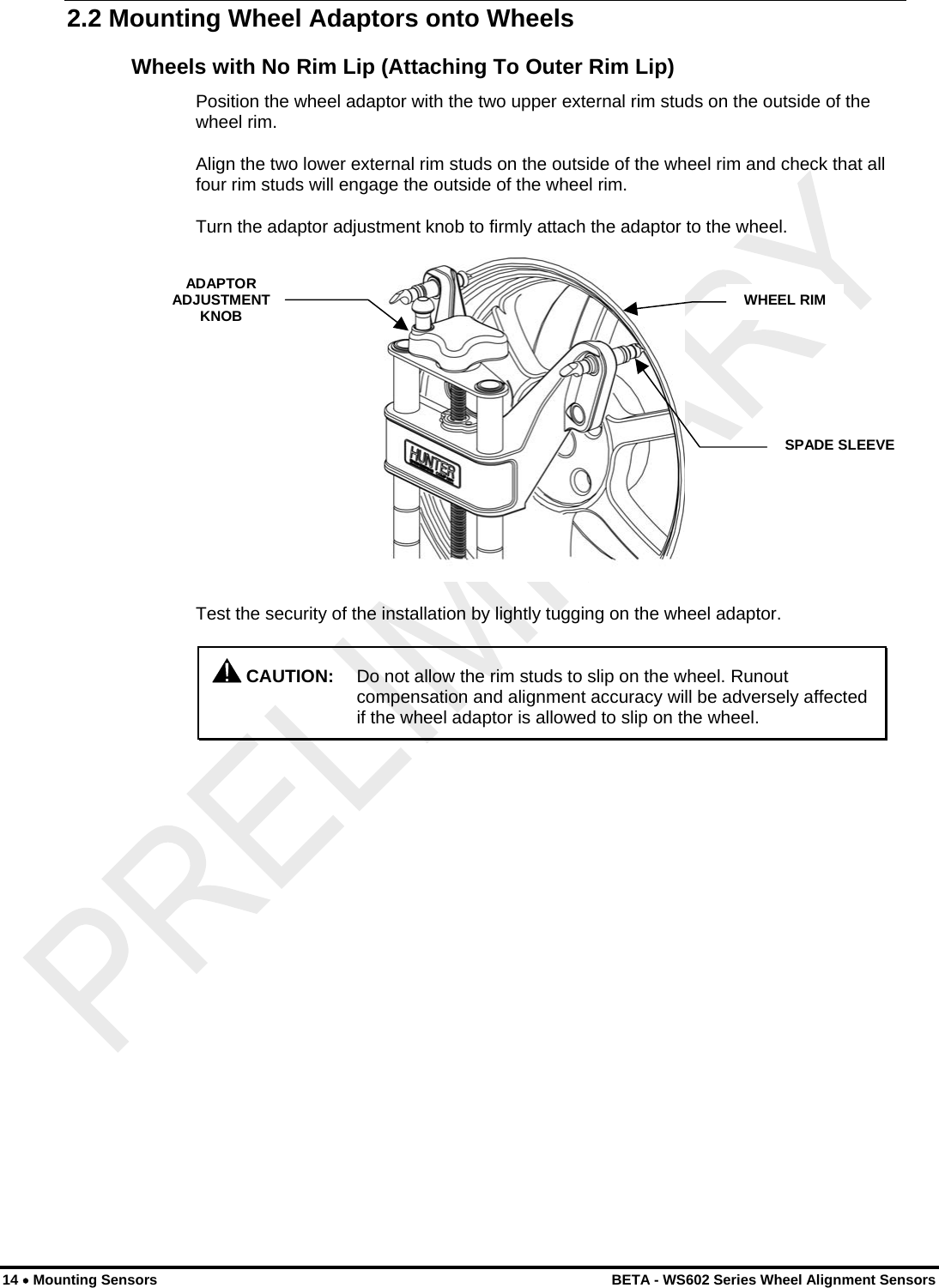  2.2 Mounting Wheel Adaptors onto Wheels Wheels with No Rim Lip (Attaching To Outer Rim Lip) Position the wheel adaptor with the two upper external rim studs on the outside of the wheel rim. Align the two lower external rim studs on the outside of the wheel rim and check that all four rim studs will engage the outside of the wheel rim. Turn the adaptor adjustment knob to firmly attach the adaptor to the wheel. ADAPTOR ADJUSTMENT KNOB  WHEEL RIMSPADE SLEEVE Test the security of the installation by lightly tugging on the wheel adaptor.  CAUTION:  Do not allow the rim studs to slip on the wheel. Runout compensation and alignment accuracy will be adversely affected if the wheel adaptor is allowed to slip on the wheel. 14 • Mounting Sensors    BETA - WS602 Series Wheel Alignment Sensors 