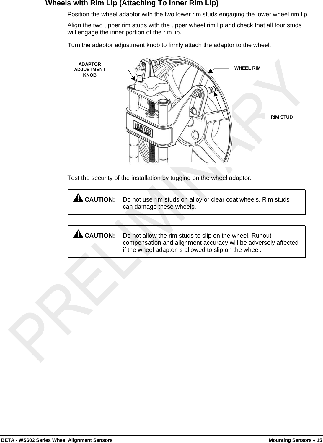  Wheels with Rim Lip (Attaching To Inner Rim Lip) Position the wheel adaptor with the two lower rim studs engaging the lower wheel rim lip. Align the two upper rim studs with the upper wheel rim lip and check that all four studs will engage the inner portion of the rim lip. Turn the adaptor adjustment knob to firmly attach the adaptor to the wheel. ADAPTOR ADJUSTMENT KNOB WHEEL RIM RIM STUD Test the security of the installation by tugging on the wheel adaptor.  CAUTION:  Do not use rim studs on alloy or clear coat wheels. Rim studs can damage these wheels.   CAUTION:  Do not allow the rim studs to slip on the wheel. Runout compensation and alignment accuracy will be adversely affected if the wheel adaptor is allowed to slip on the wheel. BETA - WS602 Series Wheel Alignment Sensors  Mounting Sensors • 15 