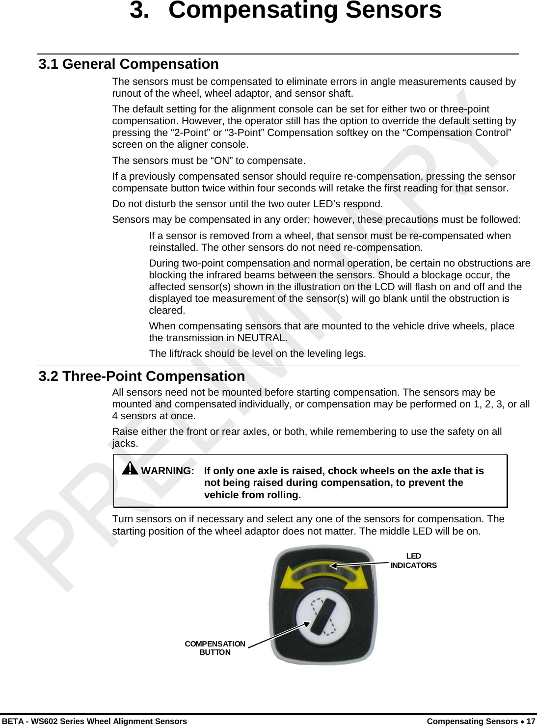  3. Compensating Sensors 3.1 General Compensation The sensors must be compensated to eliminate errors in angle measurements caused by runout of the wheel, wheel adaptor, and sensor shaft. The default setting for the alignment console can be set for either two or three-point compensation. However, the operator still has the option to override the default setting by pressing the “2-Point” or “3-Point” Compensation softkey on the “Compensation Control” screen on the aligner console. The sensors must be “ON” to compensate. If a previously compensated sensor should require re-compensation, pressing the sensor compensate button twice within four seconds will retake the first reading for that sensor. Do not disturb the sensor until the two outer LED’s respond. Sensors may be compensated in any order; however, these precautions must be followed: If a sensor is removed from a wheel, that sensor must be re-compensated when reinstalled. The other sensors do not need re-compensation. During two-point compensation and normal operation, be certain no obstructions are blocking the infrared beams between the sensors. Should a blockage occur, the affected sensor(s) shown in the illustration on the LCD will flash on and off and the displayed toe measurement of the sensor(s) will go blank until the obstruction is cleared. When compensating sensors that are mounted to the vehicle drive wheels, place the transmission in NEUTRAL. The lift/rack should be level on the leveling legs. 3.2 Three-Point Compensation All sensors need not be mounted before starting compensation. The sensors may be mounted and compensated individually, or compensation may be performed on 1, 2, 3, or all 4 sensors at once. Raise either the front or rear axles, or both, while remembering to use the safety on all jacks.  WARNING:  If only one axle is raised, chock wheels on the axle that is not being raised during compensation, to prevent the vehicle from rolling. Turn sensors on if necessary and select any one of the sensors for compensation. The starting position of the wheel adaptor does not matter. The middle LED will be on. COMPENSATION BUTTON LED INDICATORS  BETA - WS602 Series Wheel Alignment Sensors  Compensating Sensors • 17 